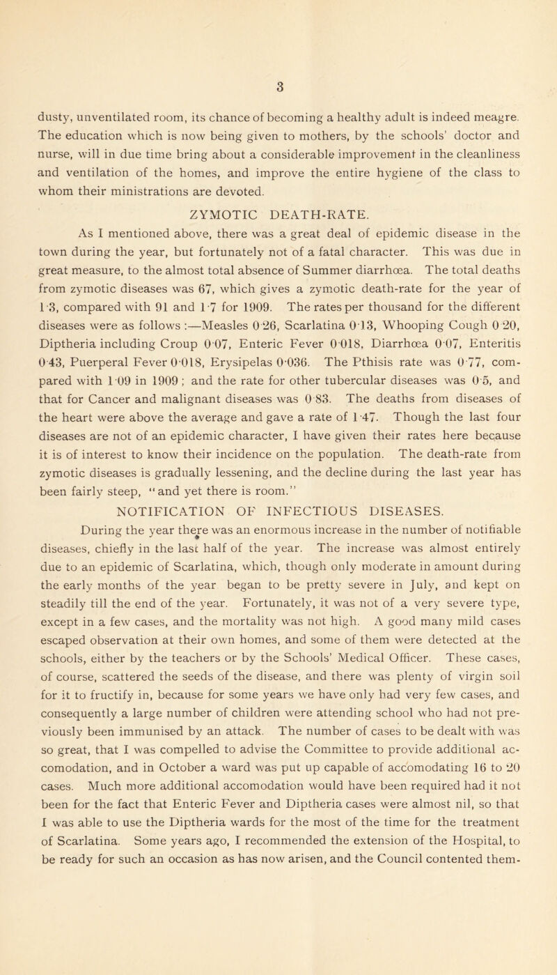 dusty, unventilated room, its chance of becoming a healthy adult is indeed meagre. The education which is now being given to mothers, by the schools’ doctor and nurse, will in due time bring about a considerable improvement in the cleanliness and ventilation of the homes, and improve the entire hygiene of the class to whom their ministrations are devoted. ZYMOTIC DEATH-RATE. As I mentioned above, there was a great deal of epidemic disease in the town during the year, but fortunately not of a fatal character. This was due in great measure, to the almost total absence of Summer diarrhoea. The total deaths from zymotic diseases was 67, which gives a zym.otic death-rate for the year of T3, compared with 91 and T7 for 1909. The rates per thousand for the different diseases were as follows ;—Measles 0 26, Scarlatina 013, Whooping Cough 0 20, Diptheria including Croup 0 07, Enteric Fever 0 018, Diarrhoea 0 07, Enteritis 0 43, Puerperal Fever O'OIS, Erysipelas 0’036. The Pthisis rate was 0 77, com- pared with 109 in 1909; and the rate for other tubercular diseases was 0 5, and that for Cancer and malignant diseases was 0 83. The deaths from diseases of the heart were above the average and gave a rate of T47. Though the last four diseases are not of an epidemic character, I have given their rates here because it is of interest to know their incidence on the population. The death-rate from zymotic diseases is gradually lessening, and the decline during the last year has been fairly steep, “and yet there is room.” NOTIFICATION OF INFECTIOUS DISEASES. During the year there was an enormous increase in the number of notifiable diseases, chiefly in the lasc half of the year. The increase was almost entirely due to an epidemic of Scarlatina, which, though only moderate in amount during the early months of the year began to be pretty severe in July, and kept on steadily till the end of the year. Fortunately, it was not of a very severe type, except in a few cases, and the mortality was not high. A good many mild cases escaped observation at their own homes, and some of them were detected at the schools, either by the teachers or by the Schools’ Medical Officer. These cases, of course, scattered the seeds of the disease, and there was plenty of virgin soil for it to fructify in, because for some years we have only had very few cases, and consequently a large number of children were attending school who had not pre- viously been immunised by an attack. The number of cases to be dealt with was so great, that I was compelled to advise the Committee to provide additional ac- comodation, and in October a ward was put up capable of accomodating 16 to 20 cases. Much more additional accomodation would have been required had it not been for the fact that Enteric Fever and Diptheria cases were almost nil, so that 1 was able to use the Diptheria wards for the most of the time for the treatment of Scarlatina. Some years ago, I recommended the extension of the Hospital, to be ready for such an occasion as has now arisen, and the Council contented them-