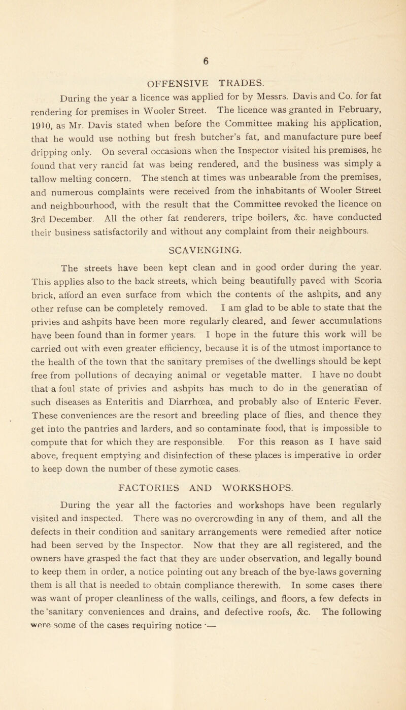 OFFENSIVE TRADES. During the year a licence was applied for by Messrs. Davis and Co. for fat rendering for premises in Wooler Street. The licence was granted in February, 19)0, as Mr. Davis stated when before the Committee making his application, that he would use nothing but fresh butcher’s fat, and manufacture pure beef dripping only. On several occasions when the Inspector visited his premises, he found that very rancid fat was being rendered, and the business was simply a tallow melting concern. The stench at times was unbearable from the premises, and numerous complaints were received from the inhabitants of Wooler Street and neighbourhood, with the result that the Committee revoked the licence on 8rd December. All the other fat renderers, tripe boilers, &c. have conducted their business satisfactorily and without any complaint from their neighbours. SCAVENGING. The streets have been kept clean and in good order during the year. This applies also to the back streets, which being beautifully paved with Scoria brick, afford an even surface from which the contents of the ashpits, and any other refuse can be completely removed. I am glad to be able to state that the privies and ashpits have been more regularly cleared, and fewer accumulations have been found than in former years. I hope in the future this work will be carried out with even greater efficiency, because it is of the utmost importance to the health of the town that the sanitary premises of the dwellings should be kept free from pollutions of decaying animal or vegetable matter. I have no doubt that a foul state of privies and ashpits has much to do in the generatian of such diseases as Enteritis and Diarrhoea, and probably also of Enteric Fever. These conveniences are the resort and breeding place of flies, and thence they get into the pantries and larders, and so contaminate food, that is impossible to compute that for which they are responsible. For this reason as I have said above, frequent emptying and disinfection of these places is imperative in order to keep down the number of these zymotic cases. FACTORIES AND WORKSHOPS. During the year all the factories and workshops have been regularly visited and inspected. There was no overcrowding in any of them, and all the defects in their condition and sanitary arrangements were remedied after notice had been served by the Inspector. Now that they are all registered, and the owners have grasped the fact that they are under observation, and legally bound to keep them in order, a notice pointing out any breach of the bye-laws governing them is all that is needed to obtain compliance therewith. In some cases there was want of proper cleanliness of the walls, ceilings, and floors, a few defects in the ‘sanitary conveniences and drains, and defective roofs, &c. The following were some of the cases requiring notice •—