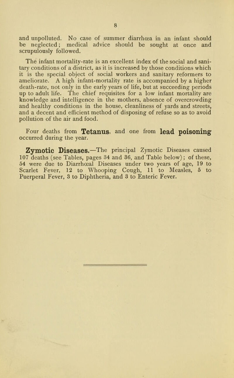 and unpolluted. No case of summer diarrhoea in an infant should be neglected; medical advice should be sought at once and scrupulously followed. The infant mortality-rate is an excellent index of the social and sani- tary conditions of a district, as it is increased by those conditions which it is the special object of social workers and sanitary reformers to ameliorate. A high infant-mortality rate is accompanied by a higher death-rate, not only in the early years of life, but at succeeding periods up to aduh life. The chief requisites for a low infant mortality are knowledge and intelligence in the mothers, absence of overcrowding and healthy conditions in the house, cleanliness of yards and streets, and a decent and efficient method of disposing of refuse so as to avoid pollution of the air and food. Four deaths from TetanuS. and one from lead poisoning occurred during the year. Zymotic Diseases.—The principal Zymotic Diseases caused 107 deaths (see Tables, pages 34 and 36, and Table below); of these, 54 were due to Diarrhceal Diseases under two years of age, 19 to Scarlet Fever, 12 to Whooping Cough, 11 to Measles, 5 to Puerperal Fever, 3 to Diphtheria, and 3 to Enteric Fever.