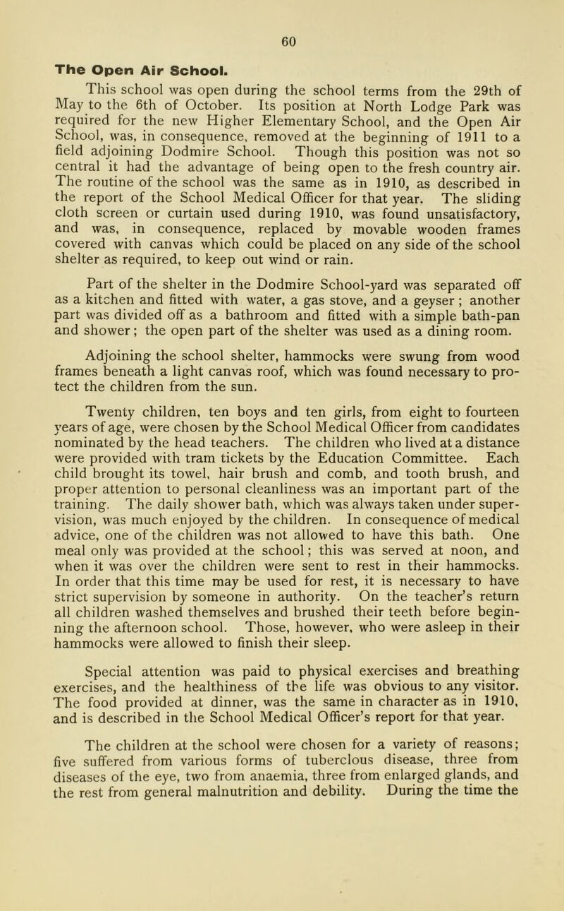 The Open Air School. This school was open during the school terms from the 29th of May to the 6th of October. Its position at North Lodge Park was required for the new Higher Elementary School, and the Open Air School, was, in consequence, removed at the beginning of 1911 to a field adjoining Dodmire School. Though this position was not so central it had the advantage of being open to the fresh country air. The routine of the school was the same as in 1910, as described in the report of the School Medical Officer for that year. The sliding cloth screen or curtain used during 1910, was found unsatisfactory, and was, in consequence, replaced by movable wooden frames covered with canvas which could be placed on any side of the school shelter as required, to keep out wind or rain. Part of the shelter in the Dodmire School-yard was separated off as a kitchen and fitted with water, a gas stove, and a geyser ; another part was divided off as a bathroom and fitted with a simple bath-pan and shower; the open part of the shelter was used as a dining room. Adjoining the school shelter, hammocks were swung from wood frames beneath a light canvas roof, which was found necessary to pro- tect the children from the sun. Twenty children, ten boys and ten girls, from eight to fourteen years of age, were chosen by the School Medical Officer from candidates nominated by the head teachers. The children who lived at a distance were provided with tram tickets by the Education Committee. Each child brought its towel, hair brush and comb, and tooth brush, and proper attention to personal cleanliness was an important part of the training. The daily shower bath, which was always taken under super- vision, was much enjoyed by the children. In consequence of medical advice, one of the children was not allowed to have this bath. One meal only was provided at the school; this was served at noon, and when it was over the children were sent to rest in their hammocks. In order that this time may be used for rest, it is necessary to have strict supervision by someone in authority. On the teacher’s return all children washed themselves and brushed their teeth before begin- ning the afternoon school. Those, however, who were asleep in their hammocks were allowed to finish their sleep. Special attention was paid to physical exercises and breathing exercises, and the healthiness of the life was obvious to any visitor. The food provided at dinner, was the same in character as in 1910, and is described in the School Medical Officer’s report for that year. The children at the school were chosen for a variety of reasons; five suffered from various forms of tuberclous disease, three from diseases of the eye, two from anaemia, three from enlarged glands, and the rest from general malnutrition and debility. During the time the