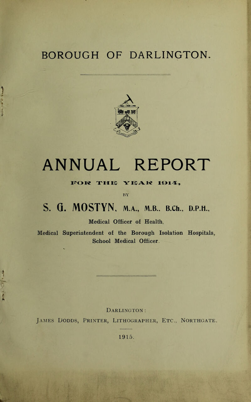 BOROUGH OF DARLINGTON. ANNUAL REPORT F'OR THK BY S. Q. MOSTYN, M.A., M.B.. BXh.. D.P.H Medical Officer of Health, Medical Superintendent of the Borough Isolation Hospitals, School Medical Officer. Darlington : James Dodds, Printer, Lithographer, Etc., Northgate. 1915.