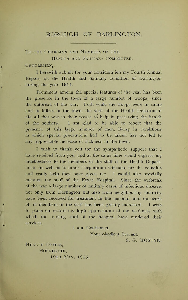 To THE Chairman and Members of the Health and Sanitary Committee. Gentlemen, I herewith submit for your consideration my Fourth Annual Report, on the Health and Sanitary condition of Darlington during the year 1914. Prominent among the special features of the year has been the presence in the town of a large numbet of troops, since the outbreak of the war. Both while the troops were in camp and in billets in the town, the staff of the Health Department did all that was in their power to help in preserving the health of the soldiers. I am glad to be able to report that the presence of this large number of men, living in conditions in which special precautions had to be taken, has not led to any appreciable increase of sickness in the town. I wish to thank you for the sympathetic support that I have received from you, and at the same time would express my indebtedness to the members of the staff of the Health Depart- ment, as well as to other Corporation Officials, for the valuable and ready help they have given me. I would also specially mention the staff of the Fever Hospital. Since the outbreak of the war a large number of military cases of infectious disease, not only from Darlington but also from neighbouring districts, have been received for treatment in the hospital, and the work of all members of the staff has been greatly increased. I wish to place on record my high appreciation of the readiness with which the nursing staff of the hospital have rendered their services. I am, Gentlemen, Your obedient Servant, S. G. MpSTYN. Health Office, Houndgate, 19th May, 1915.