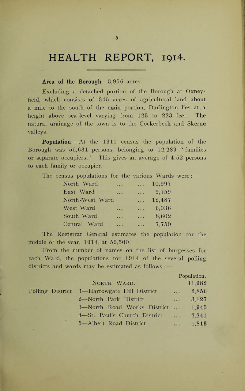 HEALTH REPORT, 1914. Area of the Borough—3,956 acres. Excluding a detached portion of the Borough at Oxney- tield, which consists of 345 acres of agricultural land about a mile to the south of the main portion, Darlington lies at a height above sea-level varying from 123 to 223 feet. The natural drainage of the town is to the Cockerbeck and Skerne valleys. Population.—At the 1911 census the population of the Borough was 55,631 persons, belonging to 12,289 “families or separate occupiers.” This gives an average of 4.52 persons to each family or occupier. The census populations for the various Wards were: — North Ward ... 10,997 East Ward 9,759 North-West Ward ... 12,487 West Ward 6,036 South Ward 8,602 Central Ward 7,750 The Registrar General estimates the population for the middle of the year, 1914, at 59,500. From the number of names on the list of burgesses for each Ward, the populations for 1914 of the several polling districts and wards may be estimated as follows: — Population. North Ward. 11,982 Polling District 1—Harrowgate Hill District ... 2,856 2— —North Park District ... 3,127 3— North Road Works District ... 1,945 4— St. Paul’s Church District ... 2,241 5— Albert Road District ... 1,813