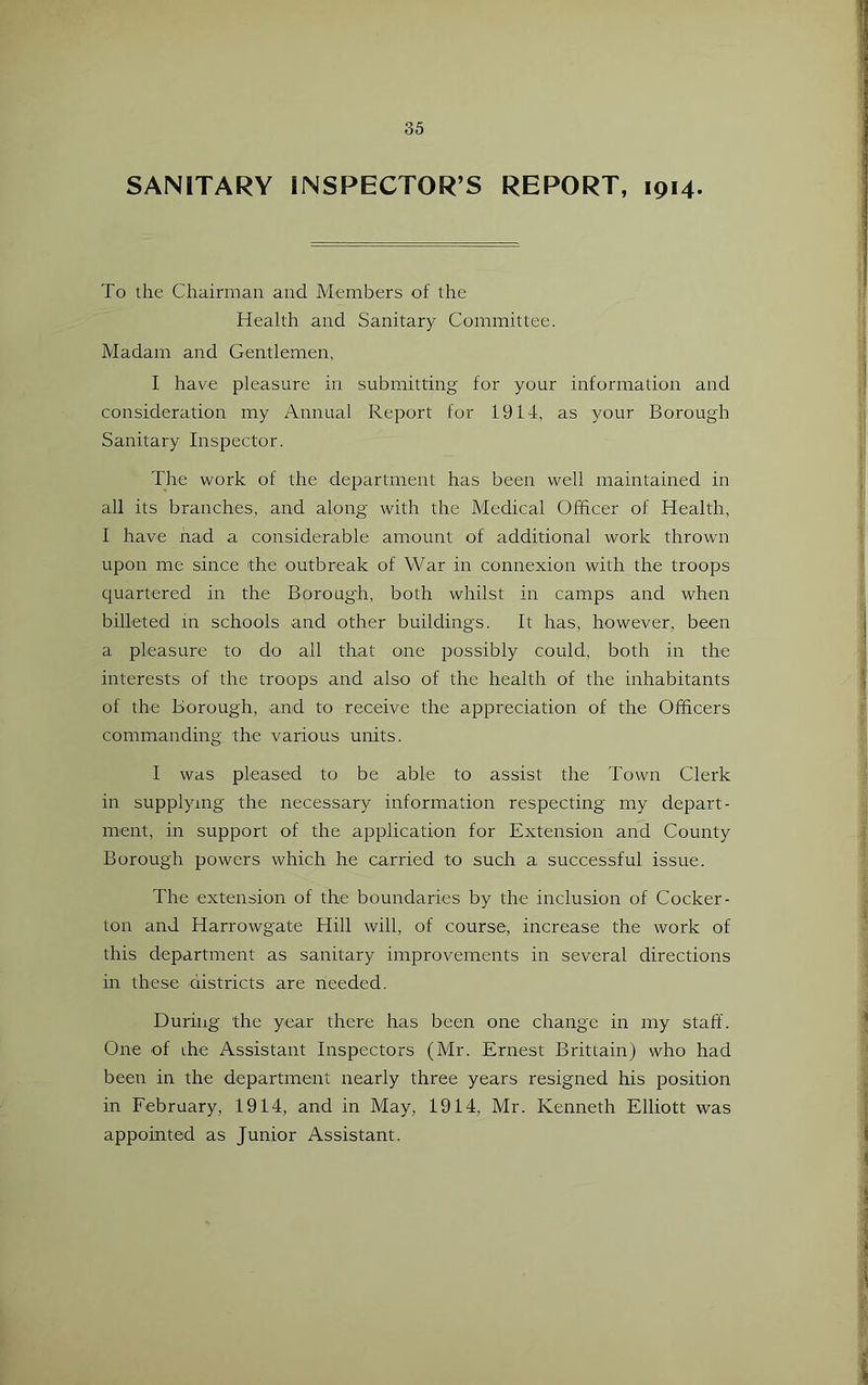 SANITARY INSPECTOR’S REPORT, 1914. To the Chairman and Members of the Health and Sanitary Committee. Madam and Gentlemen, I have pleasure in submitting for your information and consideration my Annual Report for 1914, as your Borough Sanitary Inspector. The work of the department has been well maintained in all its branches, and along with the Medical Officer of Health, I have nad a considerable amount of additional work thrown upon me since the outbreak of War in connexion with the troops quartered in the Boroug'h, both whilst in camps and when billeted in schools and other buildings. It has, however, been a pleasure to do all that one possibly could, both in the interests of the troops and also of the health of the inhabitants of the Borough, and to receive the appreciation of the Officers commanding the various units. I was pleased to be able to assist the Town Clerk in supplying the necessary information respecting my depart- ment, in support of the application for Extension and County Borough powers which he carried to such a successful issue. The extension of the boundaries by the inclusion of Cocker- ton and Harrowgate Hill will, of course, increase the work of this department as sanitary improvements in several directions in these districts are needed. During the year there has been one change in my staff. One of the Assistant Inspectors (Mr. Ernest Brittain) who had been in the department nearly three years resigned his position in February, 1914, and in May, 1914, Mr. Kenneth Elliott was appointed as Junior Assistant.