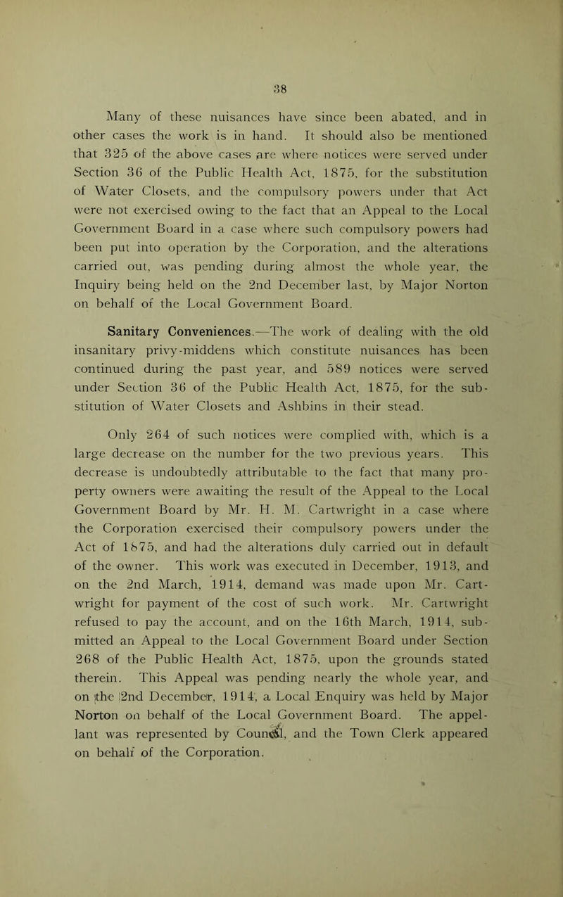 Many of these nuisances have since been abated, and in other cases the work is in hand. It should also be mentioned that 325 of the above cases are where notices were served under Section 36 of the Public Heallh Act, 1875, for the substitution of Water Closets, and the compulsory i)owcrs under that Act were not exercised owing to the fact that an Appeal to the Local Government Board in a case where such compulsory powers had been put into operation by the Corporation, and the alterations carried out, was pending during almost the whole year, the Inquiry being held on the 2nd December last, by Major Norton on behalf of the Local Government Board. Sanitary Conveniences.—The work of dealing with the old insanitary privy-middens which constitute nuisances has been continued during the past year, and 589 notices were served under Section 36 of the Public Health Act, 1875, for the sub- stitution of Water Closets and Ashbins in their stead. Only 264 of such notices were complied with, which is a large decrease on the number for the two previous years. This decrease is undoubtedly attributable to the fact that many pro- perty owners were awaiting the result of the Appeal to the Local Government Board by Mr. H. M. Cartwright in a case where the Corporation exercised their compulsory powers under the Act of 1875, and had the alterations duly carried out in default of the owner. This work was executed in December, 1913, and on the 2nd March, 1914, demand was made upon Mr. Cart- wright for payment of the cost of such work. Mr. Cartwright refused to pay the account, and on the 16th March, 1914, sub- mitted an Appeal to the Local Government Board under Section 268 of the Public Health Act, 1875, upon the grounds stated therein. This Appeal was pending nearly the whole year, and on the i2nd December, 1914', a Local Enquiry was held by Major Norton on behalf of the Local Government Board. The appel- lant was represented by Couni^l, and the Town Clerk appeared on behalf of the Corporation.
