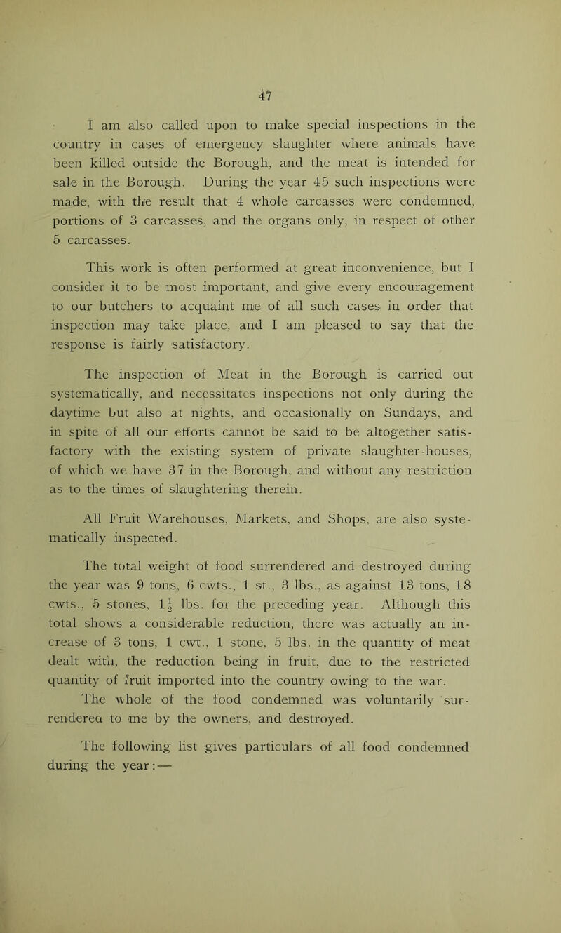 I am also called upon to make special inspections in the country in cases of emergency slaughter where animals have been killed outside the Borough, and the meat is intended for sale in the Borough. During the year 45 such inspections were made, with the result that 4 whole carcasses were condemned, portions of 3 carcasses, and the organs only, in respect of other 5 carcasses. This work is often performed at great inconvenience, but 1 consider it to be most important, and give every encouragement to our butchers to acquaint me of all such cases in order that inspection may take place, and I am pleased to say that the response is fairly satisfactory. The inspection of Meat in the Borough is carried out systematically, and necessitates inspections not only during the daytime but also at nights, and occasionally on Sundays, and in spite of all our efforts cannot be said to be altogether satis- factory with the existing system of private slaughter-houses, of which we have 37 in the Borough, and without any restriction as to the times of slaughtering therein. All Fruit Warehouses, Markets, and Shops, are also syste- matically inspected. The total weight of food surrendered and destroyed during the year was 9 tons, 6 cwts., 1 st., 3 lbs., as against 13 tons., 18 cwts., 5 stones, l-^- lbs. for the preceding year. Although this total shows a considerable reduction, there was actually an in- crease of 3 tons, 1 cwt., 1 stone, 5 lbs. in the quantity of meat dealt witn, the reductio.n being in fruit, due to the restricted quantity of fruit imported into the country owing to the war. The whole of the food condemned was voluntarily sur- renderea to me by the owners, and destroyed. The following list gives particulars of all food condemned during the year; —
