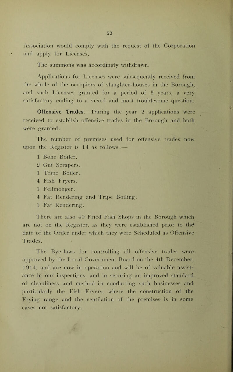 Association would comply with the request of the Corporation and apply for Licenses. The summons was accordmgly withdrawn. Applications for Licenses were subsequently received from the whole of the occupiers of slaughter-houses in the Borough, and such Licenses granted for a period of 8 years, a very satisfactory ending to a vexed and most troublesome question. Offensive Trades.—During the year 2 applications were received to establish offensive trades in the Borough and both were granted. The number of premises used for offensive trades now upon the Register is 14 as follows: — 1 Bone Boiler. 2 Gut Scrapers. 1 Tripe Boiler. 4 Fish Fryers. 1 Fellmonger. 4 Fat Rendering and Tripe Boiling. 1 Fat Rendering. There are also 40 Fried Fish Shops in the Borough which are not on the Register, as they were established prior to thd date of the Order under which they were Scheduled as Offensive Tracies. The Bye-laws for controlling all offensive trades were approved by the Local Government Board on the 4th December, 1914, and are now in operation and will be of valuable assist- ance in our inspections, and in securing an improved standard of cleanliness and method in conducting such businesses and particularly the Fish Fryers, where the construction of the Frying range and the ventilation of the premises is in some cases not satisfactory.