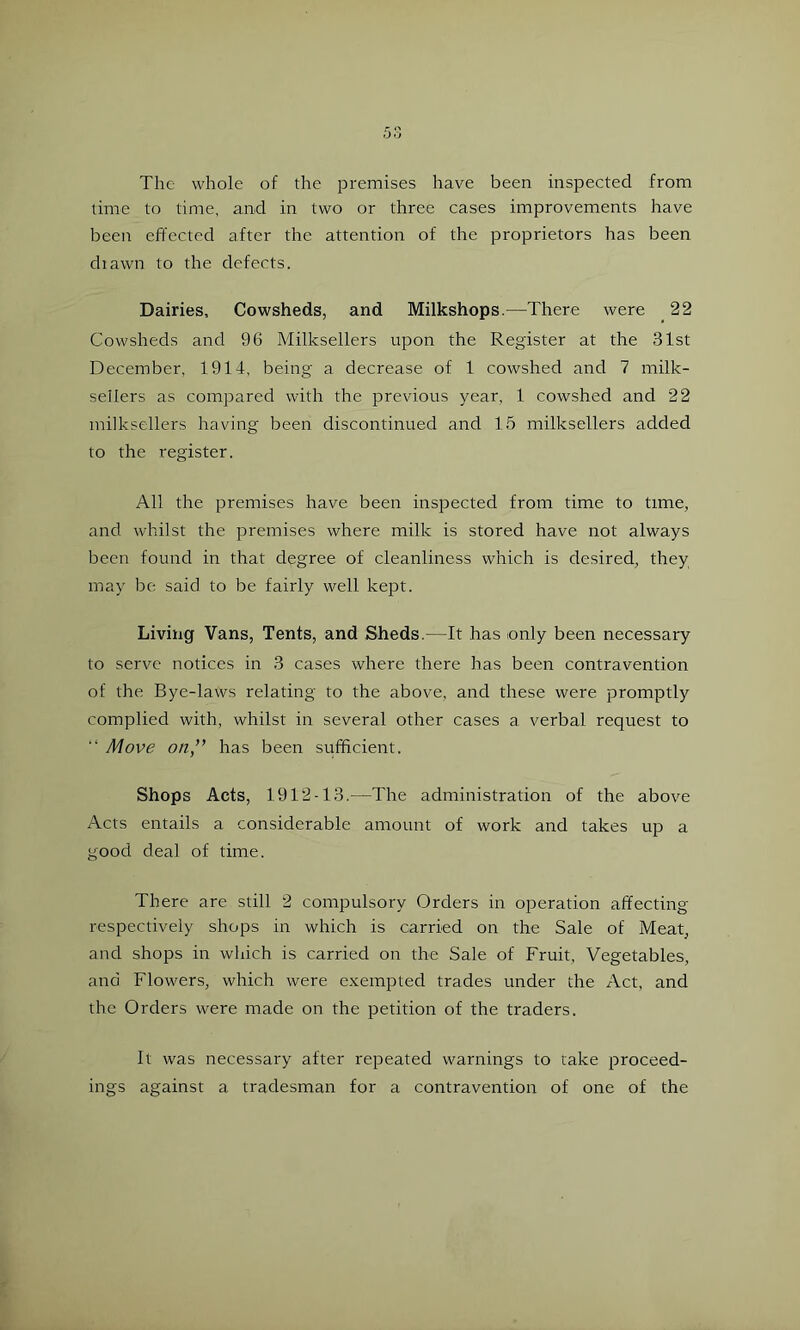The whole of the premises have been inspected from lime to time, and in two or three cases improvements have been effected after the attention of the proprietors has been diawn to the defects. Dairies, Cowsheds, and Milkshops.—There were 22 Cowsheds and 96 Milksellers upon the Register at the 31st December, 1914, being a decrease of 1 cowshed and 7 milk- sellers as compared with the previous year, 1 cowshed and 22 milksellers having been discontinued and 15 milksellers added to the register. All the premises have been inspected from time to time, and whilst the premises where milk is stored have not always been found in that degree of cleanliness which is desired, they may be said to be fairly well kept. Living Vans, Tents, and Sheds.—It has only been necessary to serve notices in 3 cases where there has been contravention of the Bye-laws relating to the above, and these were promptly complied with, whilst in several other cases a verbal request to “ Move on” has been sufficient. Shops Acts, 1912-13.—The administration of the above Acts entails a considerable amount of work and takes up a good deal of time. There are still 2 compulsory Orders in operation affecting respectively shops in which is carried on the Sale of Meat, and shops in which is carried on the Sale of Fruit, Vegetables, and Flowers, which were exempted trades under the Act, and the Orders were made on the petition of the traders. It was necessary after repeated warnings to rake proceed- ings against a tradesman for a contravention of one of the