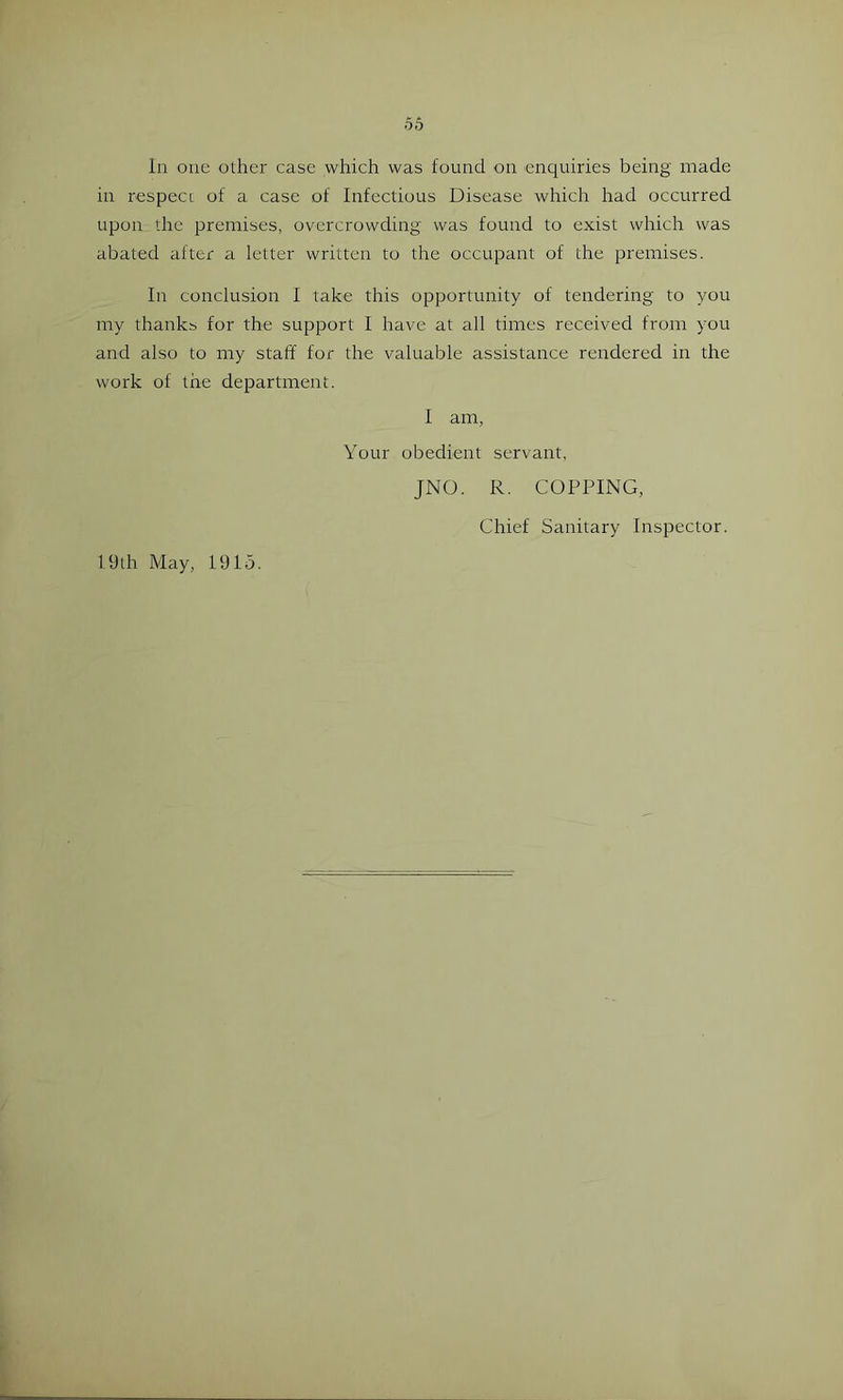 In one other case which was found on enquiries being made in respeCL of a case of Infectious Disease which had occurred upon the premises, overcrowding was found to exist which was abated after a letter written to the occupant of the premises. In conclusion I take this opportunity of tendering to you my thanks for the support I have at all times received from you and also to my staff for the valuable assistance rendered in the work of the department. I am, Your obedient servant, 19th May, 1915. JNO. R. COPPING, Chief Sanitary Inspector.