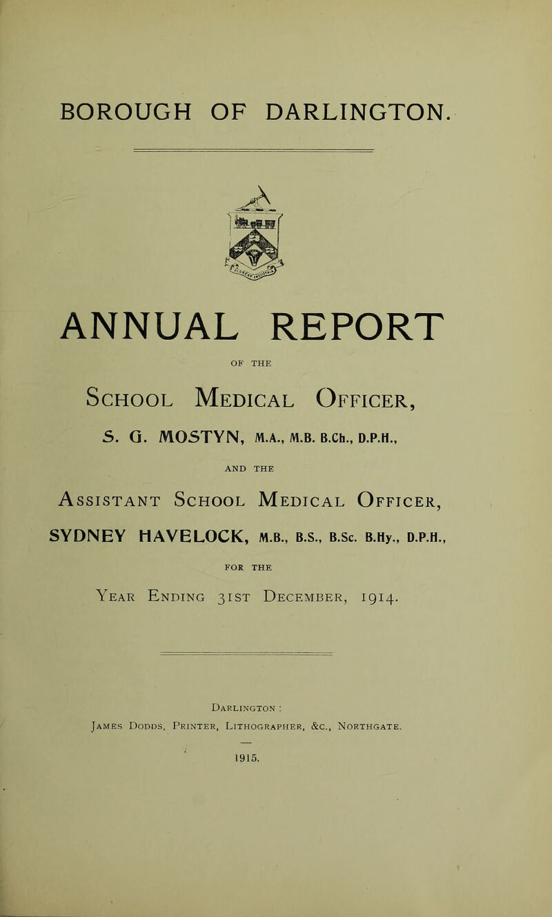 BOROUGH OF DARLINGTON. ANNUAL REPORT OF THE School Medical Officer, 5. Q. MOSTYN, M.A., m.b. B.Ch., d.p.h., AND THE Assistant School Medical Officer, SYDNEY HAVELOCK, m.b., b.s., b.Sc. B.Hy., d.p.h., FOR THE Year Ending 31ST December, 1914. Darlington : James Dodds, Printer, Lithographer, &c., Northgate.