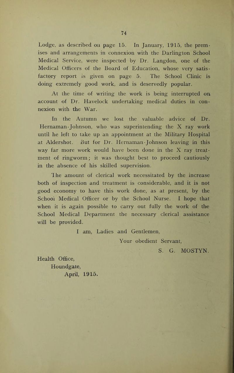 Lodge, as described on page 16. In January, 1915, the prem- ises and arrangements in connexion with the Darlington School Medical Service, were inspected by Dr. Langdon, one of the Medical Officers of the Board of Education, whose very satis- factory report is given on page 5. The School Clinic is doing extremely good work, and is deservedly popular. At the time of writing the work is being interrupted on account of Dr. Havelock undertaking medical duties in con- nexion with the War. In the Autumn we lost the valuable advice of Dr. Hernaman-Johnson, who was superintending the X ray work until he left to take up an appointment at the Military Hospital at Aldershot. But for Dr. Hernaman-Johnson leaving in this way far more work would have been done in the X ray treat- ment of ringworm; it was thought best to proceed cautiously in the absence of his skilled supervision. Ihe amount of clerical work necessitated by the increase both of inspection and treatment is considerable, and it is not good economy to have this work done, as at present, by the School Medical Officer or by the School Nurse. I hope that when it is again possible to carry out fully the work of the School Medical Department the necessary clerical assistance will be provided. I am. Ladies and Gentlemen, Your obedient Servant, S. G. MOSTYN. Health Office, Houndgate, April, 1915.
