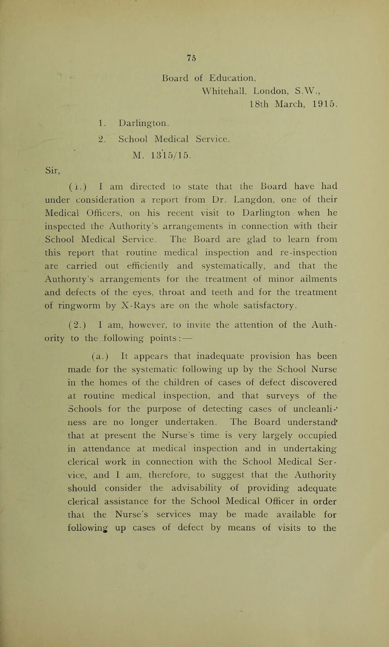Board of Education. Whitehall, London, S.W., 18th March, 1915. 1. Darlington. 2. School Medical Service. M. 1315/15. Sir, (i.) 1 am directed to state that the Board have had under consideration a report from Dr. Langdon. one of their Medical Officers, on his recent visit to Darlington when he inspected the Authority's arrangements in connection with their School Medical Service. The Board are glad to learn from this report that routine medical inspection and re-inspection are carried out efficiently and systematically, and that the Authority’s arrangements for the treatment of minor ailments and defects of the eyes, throat and teeth and for the treatment of ringworm by X-Rays are on the whole satisfactory. (2.) 1 am, however, to invdte the attention of the Auth- ority to the following points: — (a.) It appears that inadequate provision has been made for the systematic following up by the School Nurse in the homes of the children of cases of defect discovered at routine medical inspection, and that surveys of the' Schools for the purpose of detecting cases of uncleanli-' ness are no longer undertaken. The Board understand' that at present the Nurse's time is very largely occupied in attendanoe at medical inspection and in undertaking clerical work in connection with the School Medical Ser- vice, and 1 am, therefore, to suggest that the Authority should consider the advisability of providing adequate clerical assistance for the School Medical Officer in order that the Nurse’s services may be made available for following up cases of defect by means of visits to the