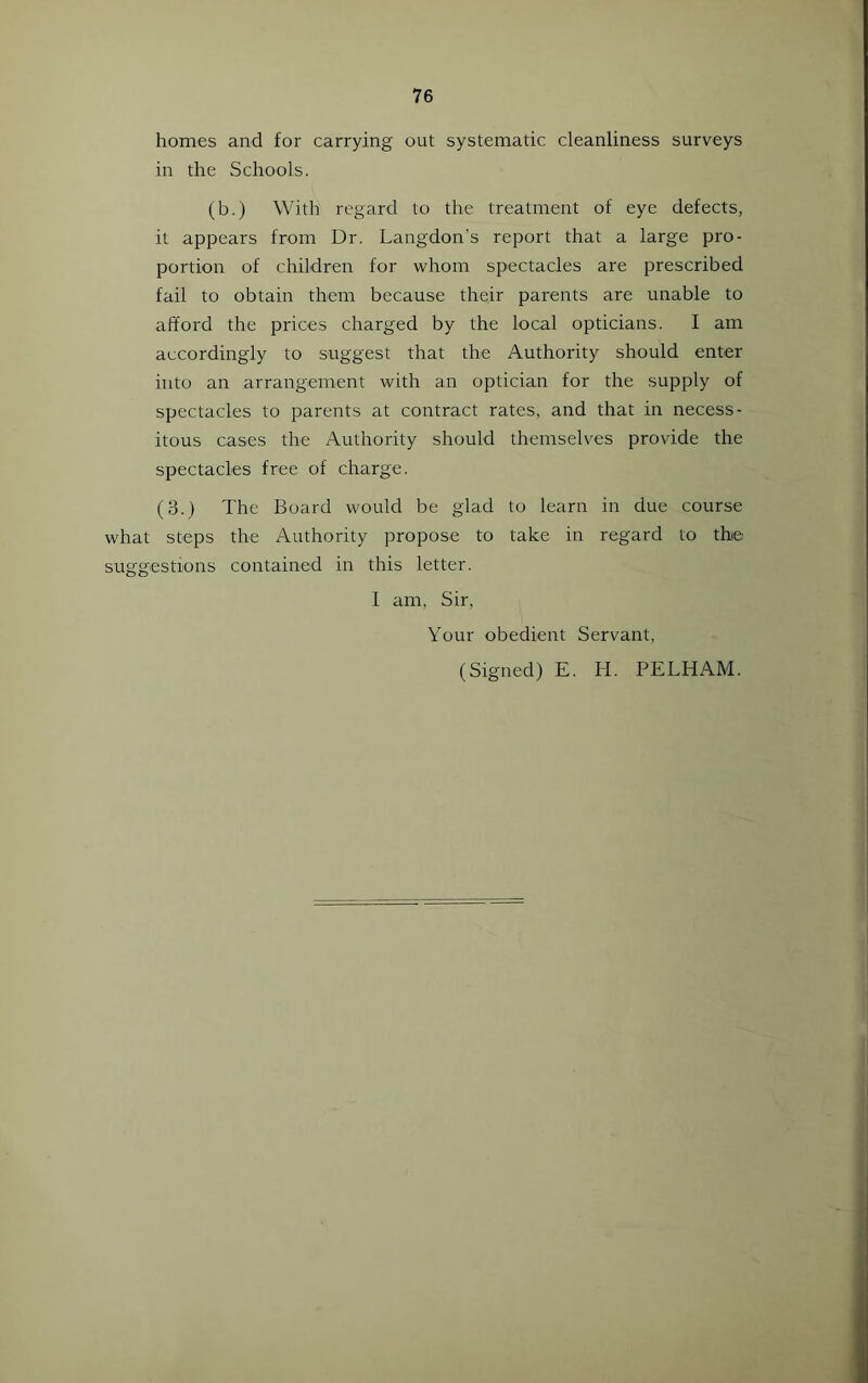 homes and for carrying out systematic cleanliness surveys in the Schools. (b.) With regard to the treatment of eye defects, it appears from Dr. Langdon's report that a large pro- portion of children for -whom spectacles are prescribed fail to obtain them because their parents are unable to afford the prices charged by the local opticians. I am accordingly to suggest that the Authority should enter into an arrangement with an optician for the supply of spectacles to parents at contract rates, and that in necess- itous cases the Authority should themselves provide the spectacles free of charge. (3.) The Board would be glad to learn in due course what steps the Authority propose to take in regard to the suggestions contained in this letter. 1 am, Sir, Your obedient Servant, (Signed) E. H. PELHAM.