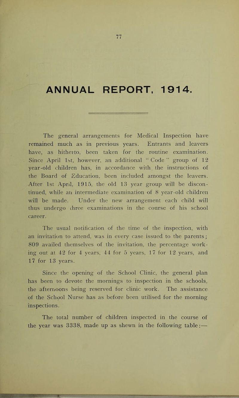 ANNUAL REPORT, 1914. The general arrangements for Medical Inspection have remained much as in previous years. Entrants and leavers have, as hitherto, been taken for the routine examination. Since April 1st, however, an additional “ Code ” group of 12 year-old children has, in accordance with the instructions of the Board of Education, been included amongst the leavers. After 1st Aprd, 1915, the old 1.9 year group will be discon- tinued, while an intermediate examination of 8 year-old children will be made. Under the new arrangement each child will thus undergo three examinations in the course of his school career. The usual notification of the time of the inspection, with an invitation to attend, was in every case issued to the parents ; 809 availed themselves of the invdtation, the percentage work- ing out at 42 for 4 years, 44 for 5 years, 17 for 12 years, and 17 for 13 years. Since the opening of the School Clinic, the general plan has been to devote the mornings to inspection in the schools, the afternoons being reserved for clinic work. The assistance of the School Nurse has as before been utilised for the morning inspections. The total number of children inspected in the course of the year was 3338, made up as shewn in the following table: —