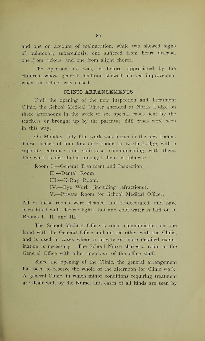 and one on account of malnutrition, while two shewed signs of pulmonary tuberculosis, one suffered from heart disease, one from rickets, and one from slight chorea. The open-air life was, as before, appreciated by the children, whose general condition shewed marked improvement when the school was closed. CLINIC ARRANGEMENTS Until the opening of the new Inspection and Treatment Clinic, the School Medical Officer attended at North Lodge on three afternoons in the week to see special cases sent by the teachers or brought up by the parents; 2-f2 cases were seen in this way. On Monday, July Gth, work was begun in the new rooms. These consist of four first-floor rooms at North Lodge, with a separate entrance and stair-case communicating with them. The work is distributed amongst them as follows: — Room 1.—General Treatment and Inspection. IT—Dental Room. III. —X-Ray Room. IV. —Eye Work (including refractions). V. —Private Room for School Medical Officer. All of these rooms were cleaned and re-decorated, and have been fitted with electric light; hot and cold water is laid on in Rooms I., 11. and III. The School Medical Officer’s room communicates on one hand with the General Office and on the other with the Clinic, and is used in cases where a private or more detailed exam- ination is necessary. The School Nurse shares a room in the General Office with other members of the office staff. Since the opening of the Clinic, the general arrangement has been to reserve the whole of the afternoon for Clinic work. A general Clinic, in which minor conditions requiring treatment are dealt with by the Nurse, and cases of all kinds are seen by