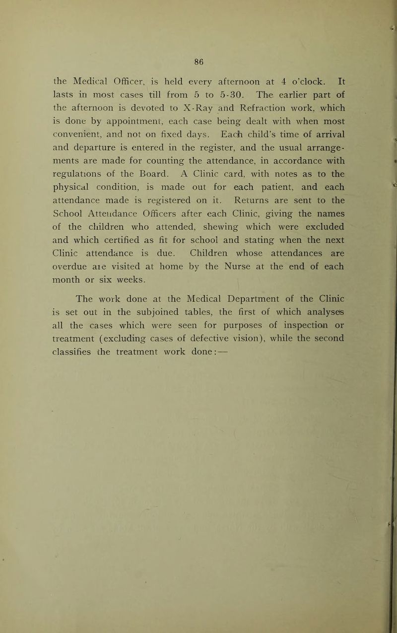 the Medical Officer, is held every afternoon at 4 o’clock. It lasts in most cases till from 5 to 5-30. The earlier part of the afternoon is devoted to X-Ray and Refraction work, which is done by appointment, each case being dealt with when most convenient, and not on fixed days. Each child’s time of arrival and departure is entered in the register, and the usual arrange- ments are made for counting the attendance, in accordance with regulations of the Board. A Clinic card, with notes as to the physical condition, is made out for each patient, and each attendance made is registered on it. Returns are sent to the School Attendance Officers after each Clinic, giving the names of the children who attended, shewing which were excluded and which certified as fit for school and stating when the next Clinic attendance is due. Children whose attendances are overdue aie visited at home by the Nurse at the end of each month or six weeks. The work done at the Medical Department of the Clinic is set out in the subjoined tables, the first of which analyses all the cases which were seen for purposes of inspection or treatment (excluding cases of defective vision), while the second classifies the treatment work done: —