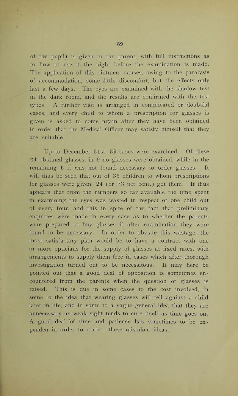 of the pupil) is given to the parent, with full instructions as to how to use it the night before the examination is made. The application of this ointment causes, owing to the paralysis of accommodation, some little discomfort, but the effects only last a few days. The eyes are examined with the shadow test in the dark room, and the results are confirmed with the test types. A furdier visit is arranged in complicated or doubtful cases, and every child to whom a prescription for glasses is given is asked to come again after they have been obtained in order that the Medical Officer may satisfy himself that they are suitable. Up to December 31st, 39 cases were examined. Of these 24 obtained glasses, in 9 no glasses were obtained, while in the remaining 6 it was not found necessary to order glasses. It will thus be seen that out of 33 children to whom prescriptions for g'lasses were given, 24 (or 73 per cent.) got them. It thus appears that from the numbers so far available the time spent in examining the eyes was wasted in respect of one child out of every four, and this in spite of the fact that preliminary enc|uiries were made in every case as to whether the parents were prepared to buy glasses if after examination they were found to be necessary. In order to obviate this wastage, the most satisfactory plan would be to have a contract with one or more opticians for the supply of glasses at fixed rates, with arrangements to supply them free in cases which after thorough investigation turned out to be necessitous. It may here be pointed out that a good deal of opposition is sometimes en- countered from the parents when the question of glasses is raised. This is due in some cases to the cost involved, in some to the idea that wearing glasses will tell against a child later in life, and in some to a vague general idea that they are unnecessary as weak sight tends to cure itself as time goes on. A good deal *of time and patience has sometimes to be ex- pendeti in order to correct these mistaken ideas.