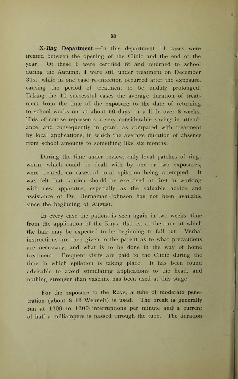 X-ilay Department.—In this department 11 cases were treated oetween the opening of the Clinic and the end of the year. Of these 6 were certified fit and returned to school during the Autumn, 4 were still under treatment on December olst, while in one case re-infection occurred after the exposure, causing the period of treatment to be unduly prolonged. Taking the 10 successful cases the average duration of treat- ment from the time of the exposure to the date of returning to school works out at about 60 days, or a little over 8 weeks. This of course represents a very considerable saving in attend- ance, and consequently in grant, as compared with treatment by local applications, in which the average duration of absence from school amounts to something like six months. During the time under review, only local patches of ring- worm, which could be dealt with by one or two exposures,, were treated, no cases of total epilation being attempted. It was felt that caution should be exercised at first in working with new apparatus, especially as the valuable advice and assistance of Dr. Hernaman-Johnson has not been available since the beginning of August. In every case the patient is seen again in two weeks’ time from the application of the Rays, that is, at the time at which the hair may be expected to be beginning to fall out. Verbal instructions are then given to the parent as to what precautions are necessary, and what is to be done in the way of home treatment. Frequent visits are paid to the Clinic during the time in which epilation is taking place. It has been found advisable to avoid stimulating applications to the head, and nothing stronger than vaseline has been used at this stage. For the exposure to the Rays, a tube of moderate pene- tration (about 8-12 Wehnelt) is used. The break is generally run at 1200 to 1300 interruptions per minute andi a current of half a milliampere is passed through the tube. The duration