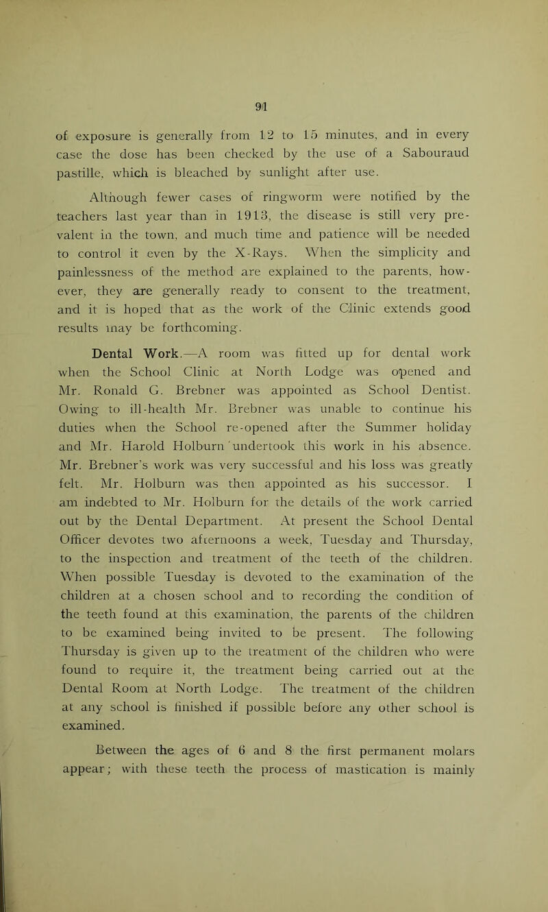 of exposure is generally from 12 to 15 minutes, and in every case the dose has been checked by the use of a Sabouraud pastille, which is bleached by sunlight after use. Although fewer cases of ringworm were notified by the teachers last year than in 1913, the disease is still very pre- valent in the town, and much time and patience will be needed to control it even by the X-Rays. When the simplicity and painlessness of the method are explained to the parents, how- ever, they are generally ready to consent to the treatment, and it is hoped that as the work of the Clinic extends good results may be forthcoming. Dental Work.—A room was fitted up for dental work when the School Clinic at North Lodge was opened and Mr. Ronald G. Brebner was appointed as School Dentist. Owing to ill-health Mr. Brebner was unable to continue his duties when the School re-opened after the Summer holiday and Mr. Harold Holburn 'undertook this work in his absence. Mr. Brebner’s work was very successful and his loss was greatly felt. Mr. Holburn was then appointed as his successor. I am indebted to Mr. Holburn for the details of the work carried out by the Dental Department. At present the School Dental Officer devotes two afternoons a week, Tuesday and Thursday, to the inspection and treatment of the teeth of the children. When possible Tuesday is devoted to the examination of the children at a chosen school and to recording the condition of the teeth found at this examination, the parents of the children to be examined being invited to be present. The following Thursday is given up to the treatment of the children who were found to require it, the treatment being carried out at the Dental Room at North Lodge. The treatment of the children at any school is tinished if possible before any other school is examined. Between the ages of 6 and 8 the first permanent molars appear; with these teeth the process of mastication is mainly