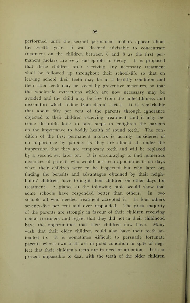 performed until the second permanent molars appear about the twelfth year. It was deemed advisable to concentrate treatment on the children between (3 and 8 as the first per- manent molars are very susceptible to decay. It is proposed that these children after receiving any necessary treatment shall be followed up throughout their school-life so that on leaving school their teeth may be in a healthy condition and their later teeth may be saved by preventive measures, so that the wholesale extractions which are now necessary may be avoided and the child may be free from the unhealthiness and discomfort which follow from dental caries. It is remarkable that about fifty per cent of the parents through ignorance objected to their children receiving treatment, and it may be- come desirable later to take steps to enlighten the parents on the importance to bodily health of sound teeth. The con- dition of the firsr permanent molars is usually considered of no importance by parents as they are almost all under the impression that they are temporary teeth and will be replaced by a second set later on. It is encouraging to rind numerous instances of parents who would not keep appointments on days when their children were to be inspected but who later on^, finding the benefits and advantages obtained by their neigh- bours’ children, have brought their children on other days for treatment. A giance at the following table would show that some schools have responded better than others. In two schools all who needed treatment accepted it. In four others seventy-rive per cent and over responded. The great majority of the parents are strongly in favour of their children receiving dental treatment and regret that they did not in their childhood have the opportunities that their children now have. Many wish that their older children could also have their teeth at- tended to. It IS sometimes difficult to persuade fortunate parents whose own teeth are in good condition in spite of neg- lect that their chiidren’s teeth are in need of attention. It is at present impossible to deal with the teeth of the older children