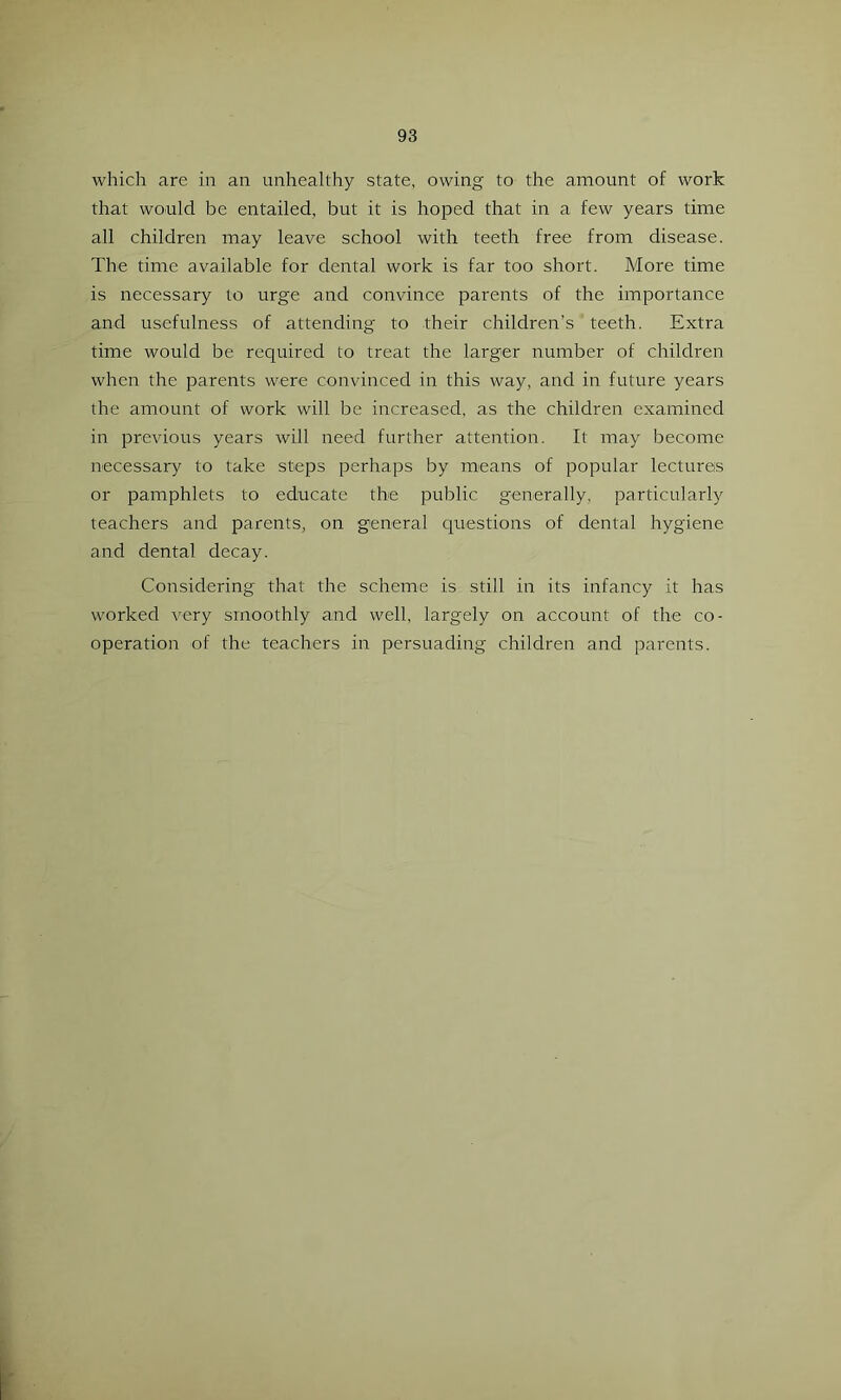 which are in an unhealthy state, owing to the amount of work that would be entailed, but it is hoped that in a few years time all children may leave school with teeth free from disease. The time available for dental work is far too short. More time is necessary to urge and convince parents of the importance and usefulness of attending to their children’s teeth. Extra time would be required to treat the larger number of children when the parents were convdnced in this way, and in future years the amount of work will be increased, as the children examined in previous years will need further attention. It may become necessary to take steps perhaps by means of popular lectures or pamphlets to educate the public generally, particularly teachers and parents, on general questions of dental hygiene and dental decay. Considering that the scheme is still in its infancy it has worked very smoothly and well, largely on account of the co- operation of the teachers in persuading children and parents.