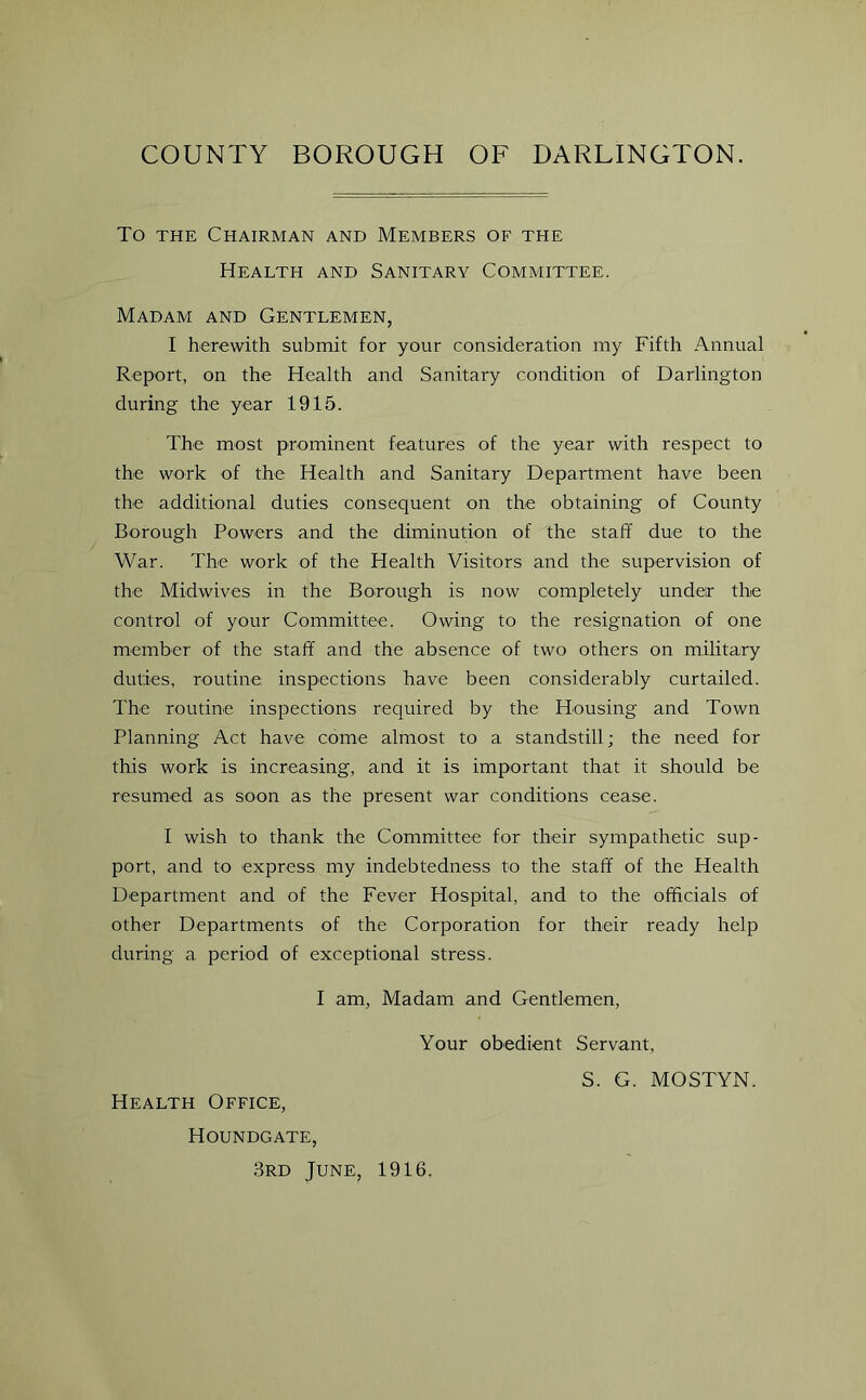 To the Chairman and Members of the Health and Sanitary Committee. Madam and Gentlemen, I herewith submit for your consideration my Fifth Annual Report, on the Health and Sanitary condition of Darlington during the year 1915. The most prominent features of the year with respect to the work of the Health and Sanitary Department have been the additional duties consequent on the obtaining of County Borough Powers and the diminution of the staff due to the War. The work of the Health Visitors and the supervision of the Midwives in the Borough is now completely under the control of your Committee. Owing to the resignation of one member of the staff and the absence of two others on military duties, routine inspections have been considerably curtailed. The routine inspections required by the Housing and Town Planning Act have come almost to a standstill; the need for this work is increasing, and it is important that it should be resumed as soon as the present war conditions cease. I wish to thank the Committee for their sympathetic sup- port, and to express my indebtedness to the staff of the Health Department and of the Fever Hospital, and to the officials of other Departments of the Corporation for their ready help during a period of exceptional stress. I am, Madam and Gentlemen, Your obedient Servant, Health Office, Houndgate, 3rd June, 1916. S. G. MOSTYN.