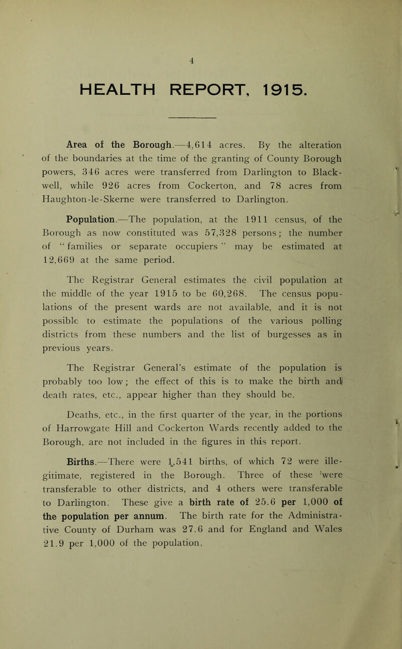 -1 HEALTH REPORT, 1915. Area of the Borough.—4,614 acres. By the alteration of the boundaries at the time of the granting of County Borough powers, 346 acres were transferred from Darlington to Black- well, while 926 acres from Cockerton, and 78 acres from Haughton-le-Skerne were transferred to Darlington. Population.—The population, at the 1911 census, of the Borough as now constituted was 57,328 persons; the number of “families or separate occupiers” may be estimated at 12,669 at the same period. The Registrar General estimates the civil population at the middle of the year 1915 to be 60,268. The census popu- lations of the present wards are not available, and it is not possible to estimate the populations of the various polling districts from these numbers and the list of burgesses as in previous years. The Registrar General’s estimate of the population is probably too low; the effect of this is to make the birth and| death rates, etc., appear higher than they should be. Deaths, etc., in the first quarter of the year, in the portions of Harrowgate Hill and Cockerton Wards recently added to the Borough, are not included in the figures in this report. Births.—There were 1,541 births, of which 72 were ille- gitimate, registered in the Borough. Three of these 'were transferable to other districts, and 4 others were transferable to Darlington. These give a birth rate of 25.6 per 1,000 of the population per annum. The birth rate for the Administra- tive County of Durham was 27.6 and for England and Wales 21.9 per 1,000 of the population.