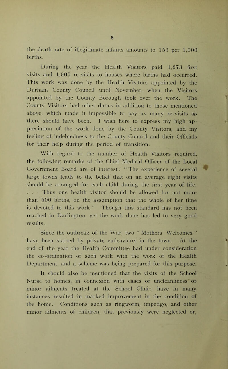 the death rate of illegitimate infants amounts to 153 per 1,000 births. During the year the Health Visitors paid 1,273 first visits and 1,905 re-visits to houses where births had occurred. This work was done by the Health Visitors appointed by the Durham County Council until November, when the Visitors appointed by the County Borough took over the work. The County Visitors had other duties in addition to those mentioned above, which made it impossible to pay as many re-visits as there should have been. I wish here to express my high ap- preciation of the work done by the County Visitors, and my feeling of indebtedness to the County Council and their Officials for their help during the period of transition. With regard to the number of Health Visitors required, the following remarks of the Chief Medical Officer of the Local Government Board are of interest: “ The experience of several * large towns leads to the belief that on an average eight visits should be arranged for each child during the first year of life. . . . Thus one health visitor should be allowed for not more than 500 births, on the assumption that the whole of her time is devoted to this work.” Though this standard has not been reached in Darlington, yet the work done has led to very good results. Since the outbreak of the War, two “ Mothers’ Welcomes ” have been started by private endeavours in the town. At the end of the year the Health Committee had under consideration the co-ordination of such work with the work of the Health Department, and a scheme was being prepared for this purpose. It should also be mentioned that the visits of the School Nurse to homes, in connexion with cases of uncleanliness' or minor ailments treated at the School Clinic, have in many instances resulted in marked improvement in the condition of the home. Conditions such as ringworm, impetigo, and other minor ailments of children, that previously were neglected or,