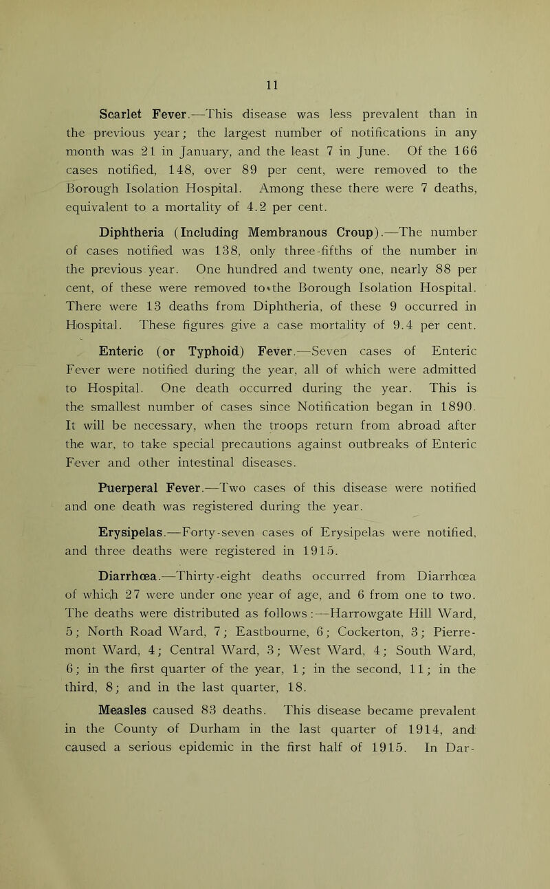 Scarlet Fever.—This disease was less prevalent than in the previous year; the largest number of notifications in any month was 21 in January, and the least 7 in June. Of the 166 cases notified, 148, over 89 per cent, were removed to the Borough Isolation Hospital. Among these there were 7 deaths, equivalent to a mortality of 4.2 per cent. Diphtheria (Including Membranous Croup).—The number of cases notified was 138, only three-fifths of the number in1, the previous year. One hundred and twenty one, nearly 88 per cent, of these were removed to»the Borough Isolation Hospital. There were 13 deaths from Diphtheria, of these 9 occurred in Hospital. These figures give a case mortality of 9.4 per cent. Enteric (or Typhoid) Fever.—Seven cases of Enteric Fever were notified during the year, all of which were admitted to Hospital. One death occurred during the year. This is the smallest number of cases since Notification began in 1890 It will be necessary, when the troops return from abroad after the war, to take special precautions against outbreaks of Enteric Fever and other intestinal diseases. Puerperal Fever.—Two cases of this disease were notified and one death was registered during the year. Erysipelas.—Forty-seven cases of Erysipelas were notified, and three deaths were registered in 1915. Diarrhoea.—Thirty-eight deaths occurred from Diarrhoea of whiqh 27 were under one year of age, and 6 from one to two. The deaths were distributed as follows:—Harrowgate Hill Ward, 5; North Road Ward, 7; Eastbourne, 6; Cockerton, 3; Pierre- mont Ward, 4; Central Ward, 3; West Ward, 4; South Ward, 6; in the first quarter of the year, 1; in the second, 11; in the third, 8; and in the last quarter, 18. Measles caused 83 deaths. This disease became prevalent in the County of Durham in the last quarter of 1914, and caused a serious epidemic in the first half of 1915. In Dar-