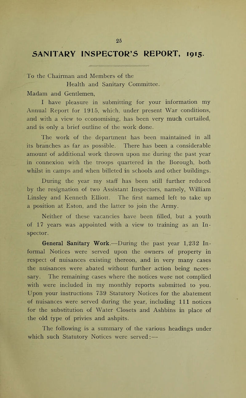 SANITARY INSPECTOR’S REPORT, 1915 To the Chairman and Members of the Health and Sanitary Committee. Madam and Gentlemen, I have pleasure in submitting for your information my Annual Report for 1915, which, under present War conditions, and with a view to economising, has been very much curtailed, and is only a brief outline of the work done. The work of the department has been maintained in all its branches as far as possible. There has been a considerable amount of additional work thrown upon me during the past year in connexion with the troops quartered in the Borough, both whilst in camps and when billeted in schools and other buildings. During the year my staff has been still further reduced by the resignation of two Assistant Inspectors, namely, William Linsley and Kenneth Elliott. The first named left to take up a position at Eston, and the latter to join the Army. Neither of these vacancies have been filled, but a youth of 17 years was appointed with a view to training as an In- spector. General Sanitary Work.—During the past year 1,232 In- formal Notices were served upon the owners of property in respect of nuisances existing thereon, and in very many cases the nuisances were abated without further action being neces- sary. The remaining cases where the notices were not complied with were included in my monthly reports submitted to you. Upon your instructions 739 Statutory Notices for the abatement of nuisances were served during the year, including 111 notices for the substitution of Water Closets and Ashbins in place of the old type of privies and ashpits. The following is a summary of the various headings under which such Statutory Notices were served: —