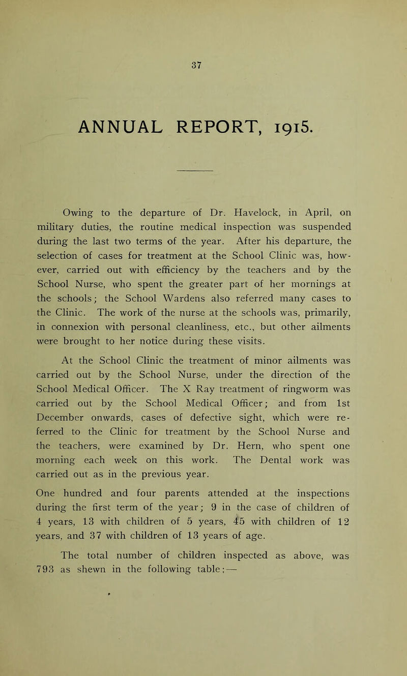 ANNUAL REPORT, 1915. Owing to the departure of Dr. Havelock, in April, on military duties, the routine medical inspection was suspended during the last two terms of the year. After his departure, the selection of cases for treatment at the School Clinic was, how- ever, carried out with efficiency by the teachers and by the School Nurse, who spent the greater part of her mornings at the schools; the School Wardens also referred many cases to the Clinic. The work of the nurse at the schools was, primarily, in connexion with personal cleanliness, etc., but other ailments were brought to her notice during these visits. At the School Clinic the treatment of minor ailments was carried out by the School Nurse, under the direction of the School Medical Officer. The X Ray treatment of ringworm was carried out by the School Medical Officer; and from 1st December onwards, cases of defective sight, which were re- ferred to the Clinic for treatment by the School Nurse and the teachers, were examined by Dr. Hern, who spent one morning each week on this work. The Dental work was carried out as in the previous year. One hundred and four parents attended at the inspections during the first term of the year; 9 in the case of children of 4 years, 13 with children of 5 years, 45 with children of 12 years, and 37 with children of 13 years of age. The total number of children inspected as above, was 793 as shewn in the following table; —