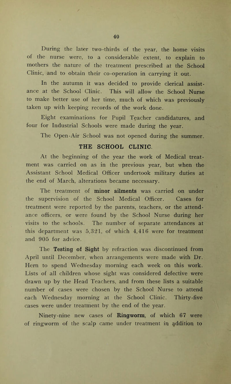 During the later two-thirds of the year, the home visits of the nurse were, to a considerable extent, to explain to mothers the nature of the treatment prescribed at the School Clinic, and to obtain their co-operation in carrying it out. In the autumn it was decided to provide clerical assist- ance at the School Clinic. This will allow the School Nurse to make better use of her time, much of which was previously taken up with keeping records of the work done. Eight examinations for Pupil Teacher candidatures, and four for Industrial Schools were made during the year. The Open-Air School was not opened during the summer. THE SCHOOL CLINIC. At the beginning of the year the work of Medical treat- ment was carried on as in the previous year, but when the Assistant School Medical Officer undertook military duties at the end of March, alterations became necessary. The treatment of minor ailments was carried on under the supervision of the School Medical Officer. Cases for treatment were reported by the parents, teachers, or the attend- ance officers, or were found by the School Nurse during her visits to the schools. The number of separate attendances at this department was 5,321, of which 4,416 were for treatment and 905 for advice. The Testing of Sight by refraction was discontinued from April until December, when arrangements were made with Dr. Hern to spend Wednesday morning each week on this work. Lists of all children whose sight was considered defective were drawn up by the Head Teachers, and from these lists a suitable number of cases were chosen by the School Nurse to attend each Wednesday morning at the School Clinic. Thirty-five cases were under treatment by the end of the year. Ninety-nine new cases of Ringworm, of which 67 were of ringworm of the scalp came under treatment in addition to