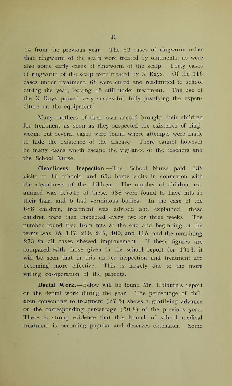 14 from the previous year. The 32 cases of ringworm other than ringworm of the scalp were treated by ointments, as were also some early cases of ringworm of the scalp. Forty cases of ringworm of the scalp were treated by X Rays. Of the 113 cases under treatment, G8 were cured and readmitted to school during the year, leaving 45 still under treatment. The use of the X Rays proved very successful, fully justifying the expen- diture on the equipment. Many mothers of their own accord brought their children for treatment as soon as they suspected the existence of ring- worm, but several cases were found where attempts were made to hide the existence of the disease. There cannot however be many cases which escape the vigilance of the teachers and the School Nurse. Cleanliness Inspection.—The School Nurse paid 332 visits to 16 schools, and 653 home visits in connexion with the cleanliness of the children. The number of children ex- amined was 5,754; of these, 688 were found to have nits in their hair, and 5 had verminous bodies. In the case of the 688 children, treatment was advised and explained; these children were then inspected every two or three weeks. The number found free from nits at the end and beginning of the terms twas 75, 137, 219, 247, 400, and 415, and the remaining 273 in all cases shewed improvement. If these figures are compared (with those given in the school report for 1913, it will he seen that in this matter inspection and treatment are becoming more effective. This is largely due to the more willing co-operation of the parents. Dental Work.—Below will be found Mr. Holburn’s report on the dental work during the year. The percentage of chil- dren consenting to treatment (77.5) shews a gratifying advance on the corresponding percentage (50.8) of the previous year. There is strong evidence that this branch of school medical treatment is becoming popular and deserves extension. Some