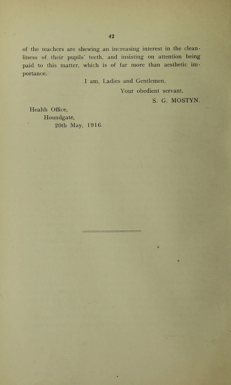 of the teachers are shewing an increasing interest in the clean- liness of their pupils’ teeth, and insisting on attention being paid tio this matter, which is of far more than aesthetic im- portance. I am, Ladies and Gentlemen, Your obedient servant, S. G. MOSTYN. Health Office, Houndgate, 2Uth May, 1916.