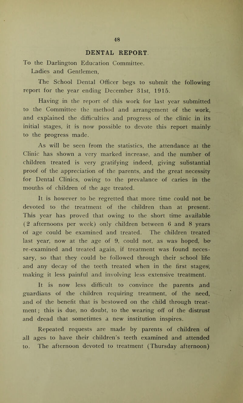 DENTAL REPORT To the Darlington Education Committee. Ladies and Gentlemen, The School Dental Officer begs to submit the following report for the year ending December 31st, 1915. Having in the report of this work for last year submitted to the Committee the method and arrangement of the work, and explained the difficulties and progress of the clinic in its initial stages, it is now possible to devote this report mainly to the progress made. As will be seen from the statistics, the attendance at the Clinic has shown a very marked increase, and the number of children treated is very gratifying indeed, giving substantial proof of the appreciation of the parents, and the great necessity for Dental Clinics, owing to the prevalance of caries in the mouths of children of the age treated. It is however to be regretted that more time could not be devoted to the treatment of the children than at present. This year has proved that owing to the short time available (2 afternoons per week) only children between 6 and 8 years of age could be examined and treated. The children treated last year1, now at the age of 9, could not, as wasi hoped, be re-examined and treated again, if treatment was found neces- sary, so that they could be followed through their school life and any decay of the teeth treated when in the first stages' making it less painful and involving less extensive treatment. It is now less difficult to convince the parents ,and guardians of the children requiring treatment, of the need, and of the benefit that is bestowed on the child through treat- ment ; this is due, no doubt, to the wearing off of the distrust and dread that sometimes a new institution inspires. Repeated requests are made by parents of children of all ages to have their children’s teeth examined and attended to. The afternoon devoted to treatment (Thursday afternoon)