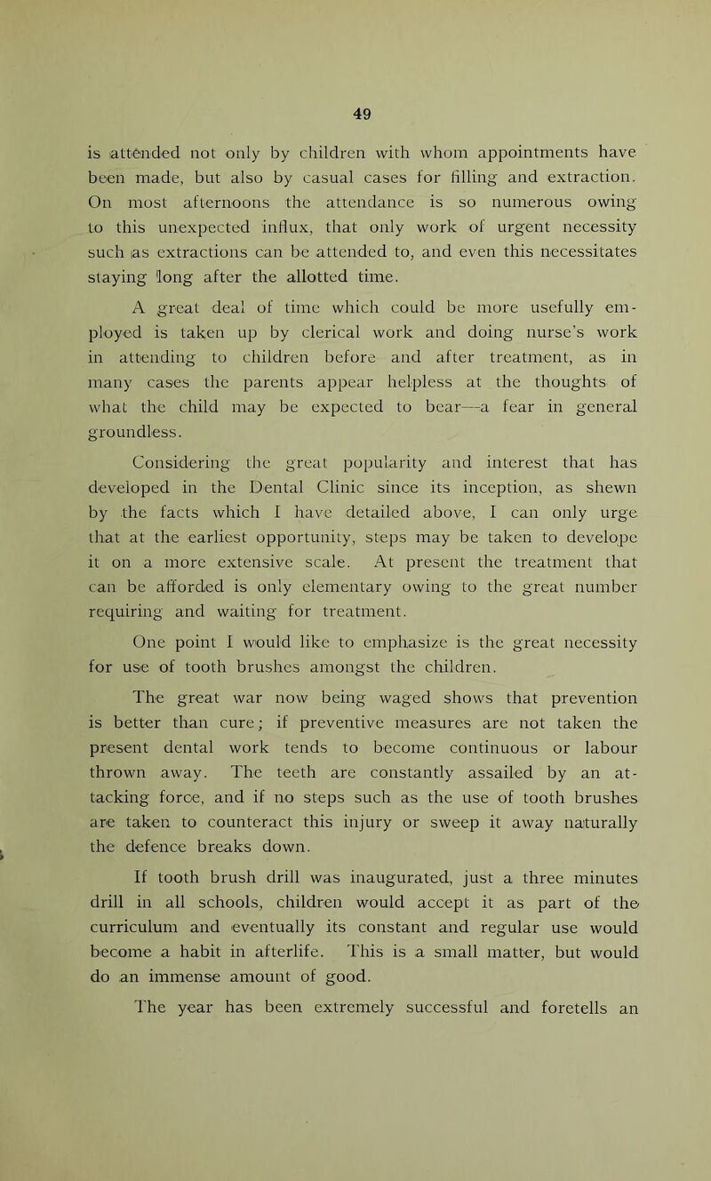 is attended not only by children with whom appointments have been made, but also by casual cases for filling and extraction. On most afternoons the attendance is so numerous owing to this unexpected influx, that only work of urgent necessity such as extractions can be attended to, and even this necessitates staying 'long after the allotted time. A great deal of time which could be more usefully em- ployed is taken up by clerical work and doing nurse’s work in attending to children before and after treatment, as in many cases the parents appear helpless at the thoughts of what the child may be expected to bear—a fear in general groundless. Considering the great popularity and interest that has developed in the Dental Clinic since its inception, as shewn by the facts which I have detailed above, I can only urge that at the earliest opportunity, steps may be taken to develope it on a more extensive scale. At present the treatment that can be afforded is only elementary owing to the great number requiring and waiting for treatment. One point I would like to emphasize is the great necessity for use of tooth brushes amongst the children. The great war now being waged shows that prevention is better than cure; if preventive measures are not taken the present dental work tends to become continuous or labour thrown away. The teeth are constantly assailed by an at- tacking force, and if no steps such as the use of tooth brushes are taken to counteract this injury or sweep it away naturally the defence breaks down. If tooth brush drill was inaugurated, just a three minutes drill in all schools, children would accept it as part of the curriculum and eventually its constant and regular use would become a habit in afterlife. This is a small matter, but would do an immense amount of good. The year has been extremely successful and foretells an