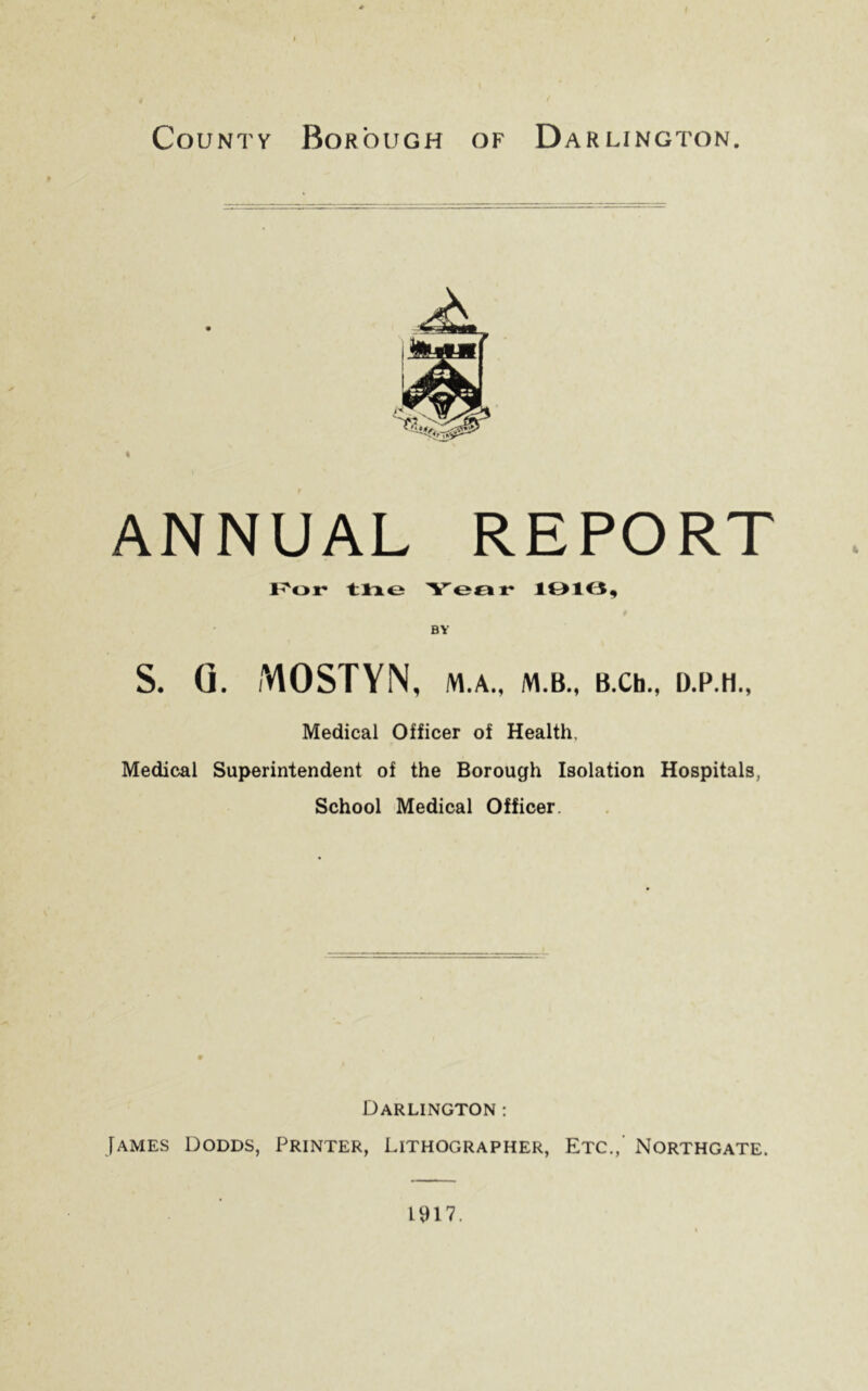 > ) * County Borough of D ARLINGTON. ANNUAL REPORT For tlie Year 1916, BY S. (1. MOSTYN, M.A., M.B., B.Ch., D.P.H., Medical Officer of Health, Medical Superintendent of the Borough Isolation Hospitals, School Medical Officer. Darlington : James Dodds, Printer, Lithographer, Etc., Northgate. 1917.