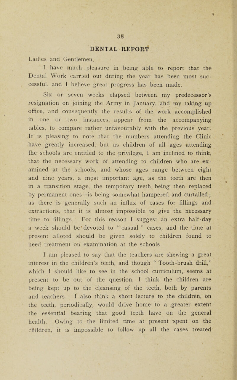 DENTAL REPORT Ladies and Gentlemen, I have much pleasure in being able to report that the Dental Work carried out during the year has been most suc- cessful, and I believe great progress has been made. Six or seven weeks elapsed between my predecessor’s resignation on joining the Army in January, and my taking up office, and consequently the results of the work accomplished in one or two instances, appear from the accompanying tables, to compare rather unfavourably with the previous year. It is pleasing to note that the numbers attending the Clinic have greatly increased, but as children of all ages attending the schools are entitled to the privilege, I am inclined to think, that the necessary work of attending to children who are ex- amined at the schools, and whose ages range between eight and nine years, a mpst important age, as the teeth are then in a transition stage, the temporary teeth being then replaced by permanent ones—is being somewhat hampered and curtailed; as there is generally such an influx of cases for fillings and extractions, that it is almost impossible to give the necessary time to fillings. For this reason I suggest an extra half-day a week should be'devoted to casual” cases, and the time at present alloted should be given solely to children found to need treatment on examination at the schools. I am pleased to say that the teachers are shewing a great interest in the children’s teeth, and though “Tooth-brush drill,” which I should like to see in the school curriculum, seems at present to be out of the question, I think the children are being kept up to the cleansing of the teeth, both by parents and teachers. I also think a short lecture to the children, on the teeth, periodically, would drive home to a .greater extent the essential bearing that good teeth have on the general health. Owing to the limited time at present 'spent on the children, it is impossible to follow up all the cases treated