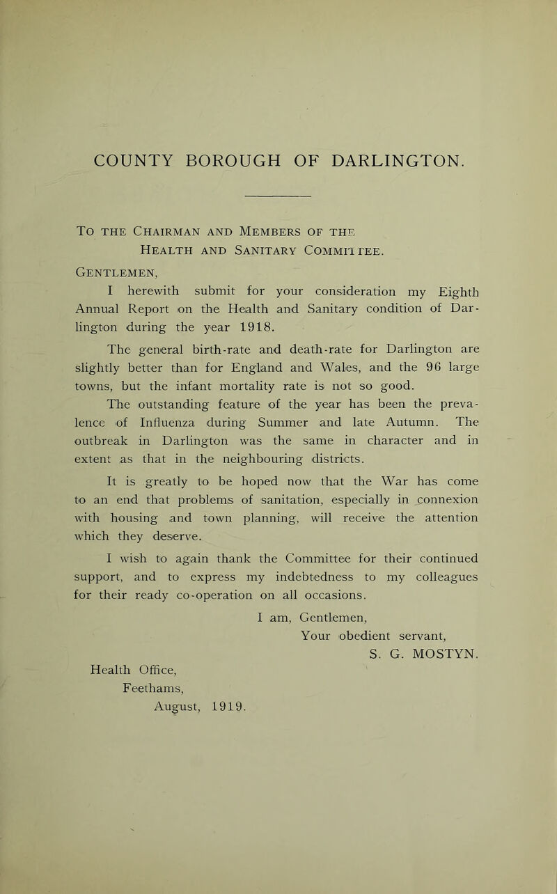 To the Chairman and Members of the Health and Sanitary Committee. Gentlemen, I herewith submit for your consideration my Eighth Annual Report on the Health and Sanitary condition of Dar- lington during the year 1918. The general birth-rate and death-rate for Darlington are slightly better than for England and Wales, and the 96 large towns, but the infant mortality rate is not so good. The outstanding feature of the year has been the preva- lence of Influenza during Summer and late Autumn. The outbreak in Darlington was the same in character and in extent as that in the neighbouring districts. It is greatly to be hoped now that the War has come to an end that problems of sanitation, especially in connexion with housing and town planning, will receive the attention which they deserve. I wish to again thank the Committee for their continued support, and to express my indebtedness to my colleagues for their ready co-operation on all occasions. I am, Gentlemen, Your obedient servant, S. G. MOSTYN. Health Office, Feethams, August, 1919.