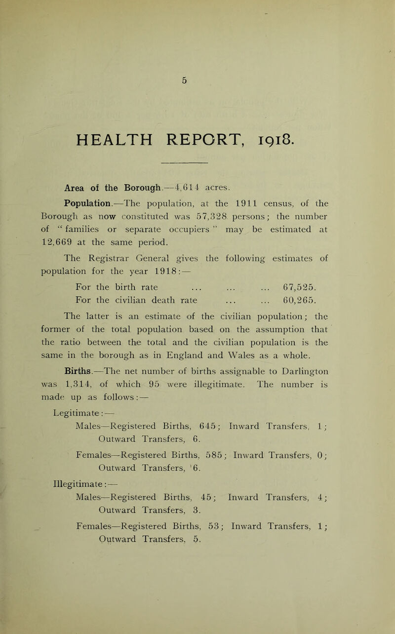 HEALTH REPORT, 1918. Area of the Borough.—4,614 acres. Population.—The population, at the 1911 census, of the Borough, as now constituted was 57,328 persons; the number of “ families or separate occupiers ” may be estimated at 12,669 at the same period. The Registrar General gives the following estimates of population for the year 1918: — For the birth rate ... ... ... 67,525. For the civilian death rate ... ... 60,265. The latter is an estimate of the civilian population; the former of the total population based on the assumption that the ratio between the total and the civilian population is the same in the borough as in England and Wales as a whole. Births.—The net number of births assignable to Darlington was 1,314, of which 95 were illegitimate. The number is made up as follows: — Legitimate: — Males—Registered Births, 645; Inward Transfers, 1; Outward Transfers, 6. Females—Registered Births, 585; Inward Transfers, 0; Outward Transfers, '6. Illegitimate: — Males—Registered Births, 45; Inward Transfers, 4; Outward Transfers, 3. Females—Registered Births, 53; Inward Transfers, 1; Outward Transfers, 5.