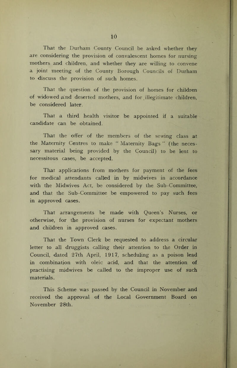 That the Durham County Council be asked whether they are considering the provision of convalescent homes for nursing mothers and children, and whether they are willing to convene a joint meeting of the County Borough Councils of Durham to discuss the provision of such homes. That the question of the provision of homes for children of widowed a nd deserted mothers, and for illegitimate children, be considered later. That a third health visitor be appointed if a suitable candidate can be obtained. That the offer of the members of the sewing class at the Maternity Centres to make “ Maternity Bags ” (the neces- sary material being provided by the Council) to be lent to necessitous cases, be accepted. That applications from mothers for payment of the fees for medical attendants called in by midwives in accordance with the Midwives Act, be considered by the Sub-Committee, and that the Sub-Committee be empowered to pay such fees in approved cases. That arrangements be made with Queen’s Nurses, or otherwise, for the provision of nurses for expectant mothers and children in approved cases. That the Town Clerk be requested to address a circular letter to all druggists calling their attention to the Order in Council, dated 27th April, 1917, scheduling as a poison lead in combination with oleic acid, and that the attention of practising midwives be called to the improper use of such materials. This Scheme was passed by the Council in November and received the approval of the Local Government Board on November 28th.