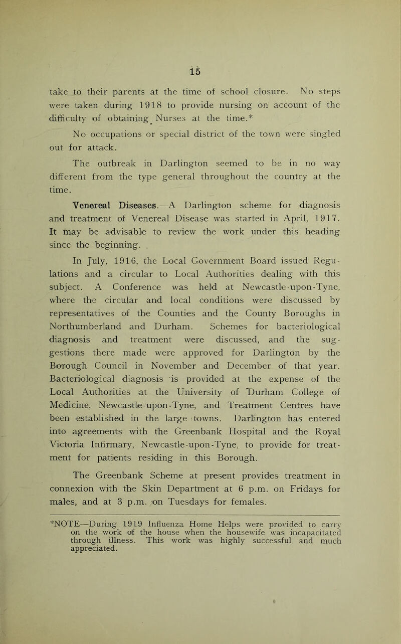 take to their parents at the time of school closure. No steps were taken during 1918 to provide nursing on account of the difficulty of obtaining Nurses at the time.* No occupations or special district of the town were singled out for attack. The outbreak in Darlington seemed to be in no way different from the type general throughout the country at the time. Venereal Diseases.—A Darlington scheme for diagnosis and treatment of Venereal Disease was started in April, 1917. It may be advisable to review the work under this heading since the beginning. In July, 1916, the Local Government Board issued Regu- lations and a circular to Local Authorities dealing with this subject. A Conference was held at Newcastle-upon-Tyne, where the circular and local conditions were discussed by representatives of the Counties and the County Boroughs in Northumberland and Durham. Schemes for bacteriological diagnosis and treatment were discussed, and the sug- gestions there made were approved for Darlington by the Borough Council in November and December of that year. Bacteriological diagnosis is provided at the expense of the Local Authorities at the University of Durham College of Medicine, Newcastle-upon-Tyne, and Treatment Centres have been established in the large towns. Darlington has entered into agreements with the Greenbank Hospital and the Royal Victoria Infirmary, Newcastle-upon-Tyne, to provide for treat- ment for patients residing in this Borough. The Greenbank Scheme at present provides treatment in connexion with the Skin Department at 6 p.m. on Fridays for males, and at 3 p.m. on Tuesdays for females. *NOTE—During 1919 Influenza Home Helps were provided to carry on the work of the house when the housewife was incapacitated through illness. This work was highly successful and much appreciated.