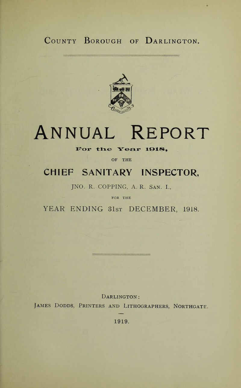 County Borough of Da RLINGTON. Annual Report For the Year 19189 OF THE CHIEF SANITARY INSPECTOR, JNO. R. COPPING, A. R. San. I., FOR THE YEAR ENDING 31st DECEMBER, 1918. Darlington : James Dodds, Printers and Lithographers, Northgatf..