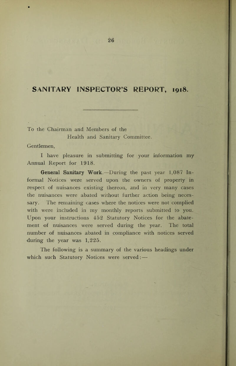 SANITARY INSPECTOR’S REPORT, 1918. To the Chairman and Members of the Health and Sanitary Committee. Gentlemen, I have pleasure in submitting for your information my Annual Report for 1918. General Sanitary Work.—During the past year 1,087 In- formal Notices were served upon the owners of property in respect of nuisances existing thereon, and in very many cases the nuisances were abated without further action being neces- sary. The remaining cases where the notices were not complied with were included in my monthly reports submitted to you. Upon your instructions 452 Statutory Notices for the abate- ment of nuisances were served during the year. The total number of nuisances abated in compliance with notices served during the year was 1,225. The following is a summary of the various headings under which such Statutory Notices were served: —