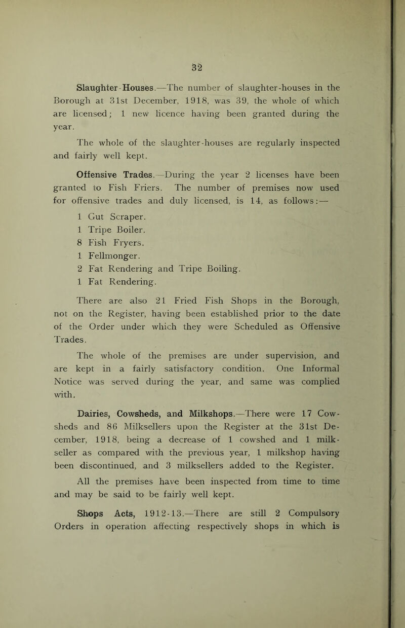 Slaughter-Houses.—The number of slaughter-houses in the Borough at 31st December, 1918, was 39, the whole of which are licensed; 1 new licence having been granted during the year. The whole of the slaughter-houses are regularly inspected and fairly well kept. Offensive Trades. -During the year 2 licenses have been granted to Fish Friers. The number of premises now used for offensive trades and duly licensed, is 14, as follows: — 1 Gut Scraper. 1 Tripe Boiler. 8 Fish Fryers. 1 Fellmonger. 2 Fat Rendering and Tripe Boiling. 1 Fat Rendering. There are also 21 Fried Fish Shops in the Borough, not on the Register, having been established prior to the date of the Order under which they were Scheduled as Offensive T rades, The whole of the premises are under supervision, and are kept in a fairly satisfactory condition. One Informal Notice was served during the year, and same was complied with. Dairies, Cowsheds, and Milkshops.—There were 17 Cow- sheds and 86 Milksellers upon the Register at the 31st De- cember, 1918, being a decrease of 1 cowshed and 1 milk- seller as compared with the previous year, 1 milkshop having been discontinued, and 3 milksellers added to the Register. All the premises have been inspected from time to time and may be said to be fairly well kept. Shops Acts, 1912-13.—There are still 2 Compulsory Orders in operation affecting respectively shops in which is