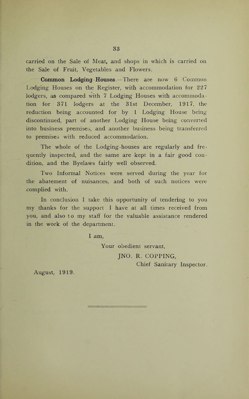 carried on the Sale of Meat, and shops in which is carried on the Sale of Fruit, Vegetables and Flowers. Common Lodging-Houses.—There are now 6 Common Lodging Houses on the Register, with accommodation for 227 lodgers, as compared with 7 Lodging Houses with accommoda- tion for 371 lodgers at the 31st December, 1917, the reduction being accounted for by 1 Lodging House being discontinued, part of another Lodging House being converted into business premises, and another business being transferred to premises with reduced accommodation. The whole of the Lodging-houses are regularly and fre- quently inspected, and the same are kept in a fair good con- dition, and the Byelaws fairly well observed. Two Informal Notices were served during the year for the abatement of nuisances, and both of such notices were complied with. In conclusion I take this opportunity of tendering to you my thanks for the support I have at all times received from you, and also to my staff for the valuable assistance rendered in the work of the department. I am, Your obedient servant, JNO. R. COPPING, Chief Sanitary Inspector. August, 1919.