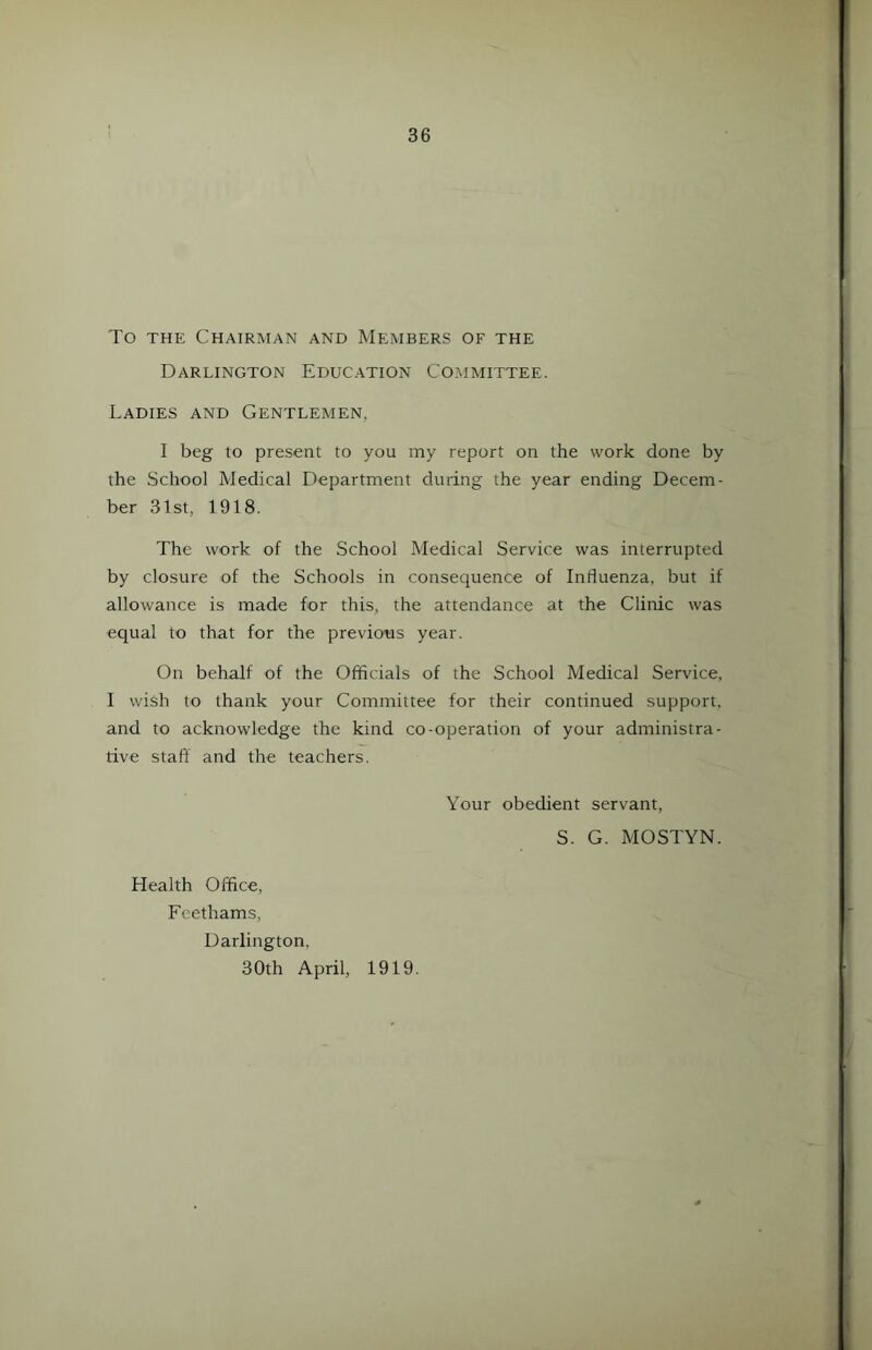 To the Chairman and Members of the Darlington Education Committee. Ladies and Gentlemen. I beg to present to you my report on the work done by the School Medical Department during the year ending Decem- ber 31st, 1918. The work of the School Medical Service was interrupted by closure of the Schools in consequence of Influenza, but if allowance is made for this, the attendance at the Clinic was equal to that for the previous year. On behalf of the Officials of the School Medical Service, I wish to thank your Committee for their continued support, and to acknowledge the kind co-operation of your administra- tive staff and the teachers. Your obedient servant, S. G. MOSTYN. Health Office, Feethams, Darlington, 30th April, 1919.