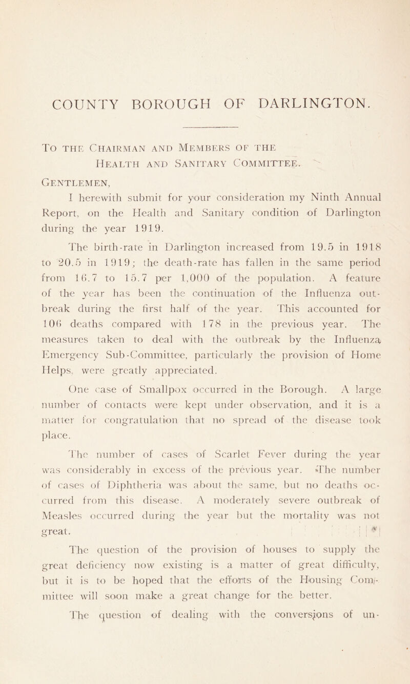 To THE Chairman and Members of the Health and Sanitary Committee. Gentlemen, I lierewitli submit for your consideration my Ninth Annual Report, on the Health and Sanitary condition of Darlington during the year 1919. The birth-rate in Darlington increased from 19.5 in 1918 to 20.5 in 1919; the death-rate has fallen in the same period from If). 7 to 15.7 per 1,000 of the population. A feature of the year has been the continuation of the Influenza out- break during the flrst half of the year. This accounted for 1 Ofl deaths compared with 178 in the previous year. The measures taken to deal with tlie out!')reak Ity the Influenza Emergency wSub-Committee, particularly the provision of Home Helps,, were greatly appreciated. One case of Smallpox occurred in the Borough. A large number of contacts were kept under observation, and it is a matter for congratulalion that no spread of the disease took place. fl'he number of cases of Scarlet Fever during the year was considerably in excess of the previous year. The number of cases of Diplitheria was about the same, but no deaths oc- curred from this disease. A moderately severe outbreak of Measles occurred during the year but the mortality was not great. : ! ^1 The ciuestion of the provision of houses to supply the great deliciency now existing is a matter of great difficulty, l)ut it is to be hoped that the eflorits of the Housing Comi- mittee will soon make a great change for the better. The question of dealing with the conversions of un-