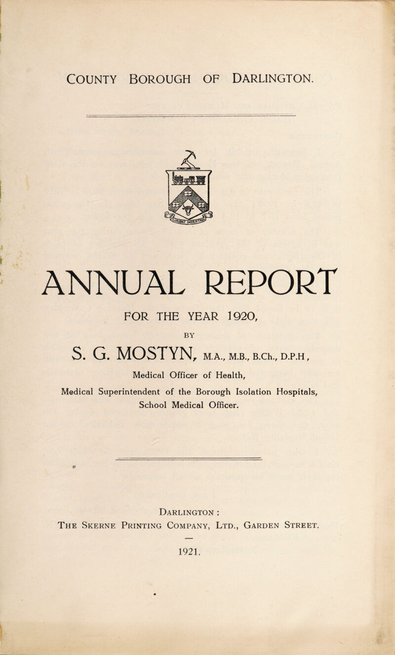 ANNUAL REPORT FOR THE YEAR 1920, BY S. G. MOSTYN, M.A., M.B., B.Ch., D.P.H , Medical Officer of Health, Medical Superintendent of the Borough Isolation Hospitals, School Medical Officer. Darlington : The Skerne Printing Company, Ltd., Garden Street. 1921.