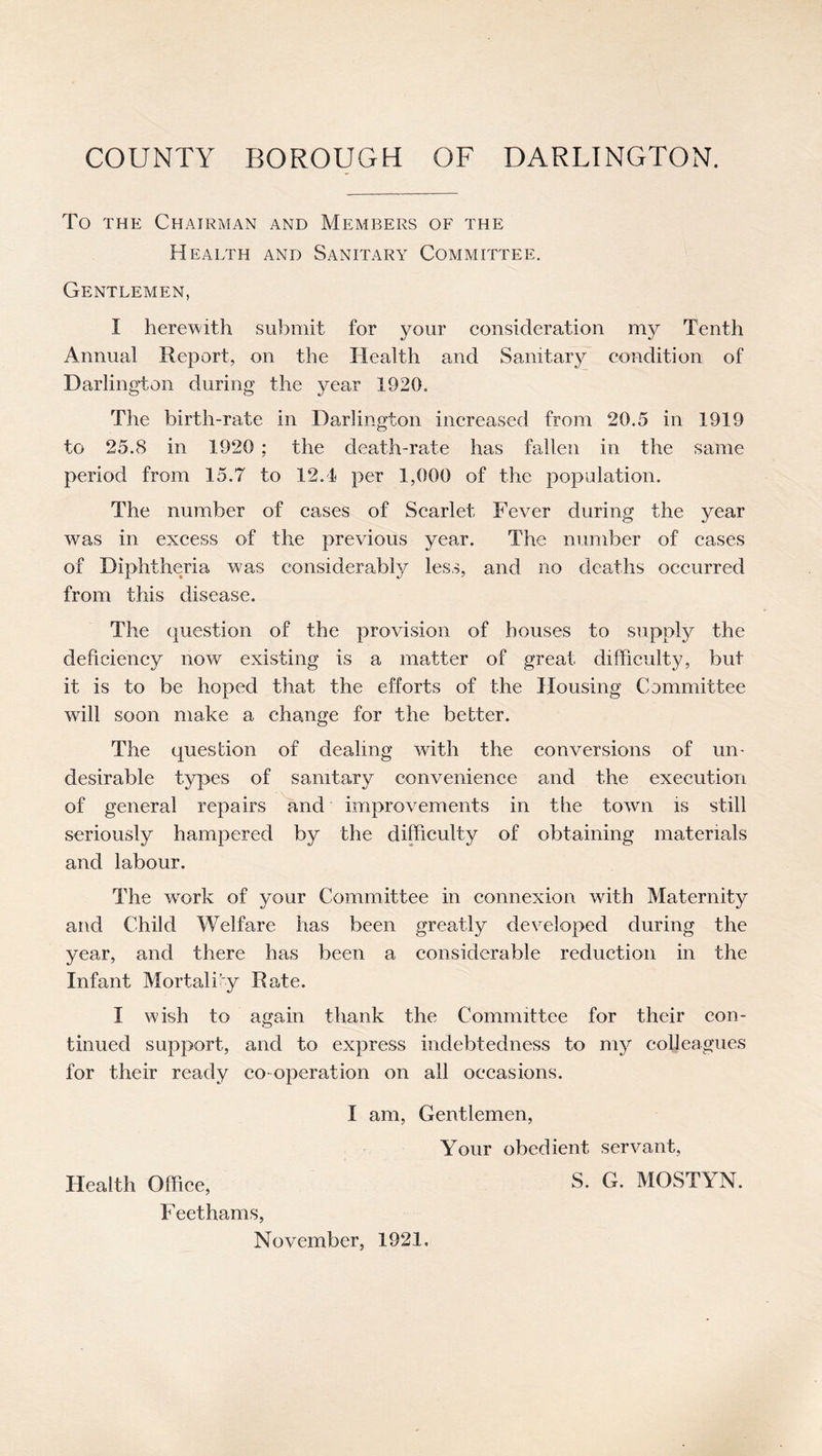 To THE Chairman and Members of the Health and Sanitary Committee. Gentlemen, I herewith submit for your consideration my Tenth Annual Report, on the Health and Sanitary condition of Darlington during the year 1920. The birth-rate in Darlington increased from 20.5 in 1919 to 25.8 in 1920 ; the death-rate has fallen in the same period from 15.7 to 12,1 per 1,000 of the population. The number of cases of Scarlet Fever during the year was in excess of the previous year. The number of cases of Diphtheria was considerably less, and no deaths occurred from this disease. The question of the provision of houses to supply the deficiency now existing is a matter of great difficulty, but it is to be hoped that the efforts of the Housing Committee will soon make a change for the better. The question of dealing with the conversions of un- desirable types of sanitary convenience and the execution of general repairs and improvements in the town is still seriously hampered by the difficulty of obtaining materials and labour. The work of your Committee in connexion with Maternity and Child Welfare has been greatly developed during the year, and there has been a considerable reduction in the Infant Mortality Rate. I wish to again thank the Committee for their con- tinued support, and to express indebtedness to ni}^ colleagues for their ready co operation on all occasions. I am. Gentlemen, Your obedient servant. Health Office, S. G. MOSTYN. Feethams, November, 1921.